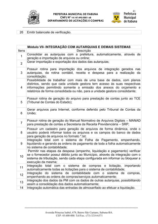 41
                          PREFEITURA MUNICIPAL DE ITABUNA
                               CNPJ Nº 14.147.490/0001-68
                       DEPARTAMENTO DE LICITAÇÕES E COMPRAS



 26     Emitir balancete de verificação.



        Módulo VII- INTEGRAÇÃO COM AUTARQUIAS E DEMAIS SISTEMAS
Itens                                    Descrição
        Consolidar as autarquias com a prefeitura, automaticamente, através de
 1
        geração e importação de arquivos ou online;
        Gerar importação e exportação dos dados das autarquias;
 2
        Possuir rotina para importação dos arquivos de integração gerados nas
 3      autarquias, da rotina contábil, receita e despesa para a realização da
        consolidação;
        Possibilidade de trabalhar com mais de uma base de dados, com planos
        distintos, sendo que cada unidade gestora tem acesso às suas respectivas
 4      informações permitindo somente a emissão dos anexos do orçamento e
        relatórios de forma consolidada ou não, para a unidade gestora consolidante;

        Possuir rotina de geração do arquivo para prestação de contas junto ao TCE
 5      (Tribunal de Contas do Estado);

        Gerar arquivos para Internet, conforme deferido pelo Tribunal de Contas da
 6      União;

        Possuir rotina de geração do Manual Normativo de Arquivos Digitais – MANAD
 7      para prestação de contas a Secretaria da Receita Previdenciária – SRP;
        Possuir um cadastro para geração de arquivos de forma dinâmica, onde o
 8      usuário poderá informar todos os arquivos e os campos do banco de dados
        para geração de arquivos no formato *.txt;
        Integração total com o sistema de Folha de Pagamento, empenhando,
 9      liquidando e gerando as ordens de pagamento de toda a folha automaticamente
        no sistema de contabilidade;
         Permitir nas etapas da despesa (empenho, liquidação e pagamento) verificar
        se o fornecedor possui débito junto ao Município, através da integração com o
 10
        sistema de tributação, sendo cada etapa configurada em informar ou bloquear a
        execução da mesma;
        Integração total com o sistema de compras e licitação, importando
 11
        automaticamente todas as licitações para o sistema de contabilidade;
        Integração do sistema de contabilidade com o sistema de compras,
 12
        empenhando as ordens de compras/serviços automaticamente;
        Integração dos dados da PM com os dados de outras autarquias, possibilitando
 13
        assim a consolidação dos dados automaticamente;
 14     Integração automática das entradas de almoxarifado ao efetuar a liquidação.




                     Avenida Princesa Isabel, 678, Bairro São Caetano, Itabuna-BA.
                              CEP: 45.600-000. Tel/Fax.: (73) 3214-6371
 