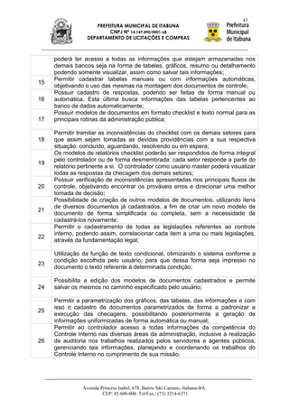 43
                     PREFEITURA MUNICIPAL DE ITABUNA
                          CNPJ Nº 14.147.490/0001-68
                  DEPARTAMENTO DE LICITAÇÕES E COMPRAS



     poderá ter acesso a todas as informações que estejam armazenadas nos
     demais bancos seja na forma de tabelas, gráficos, resumo ou detalhamento
     podendo somente visualizar, assim como salvar tais informações;
     Permitir cadastrar tabelas manuais ou com informações automáticas,
15
     objetivando o uso das mesmas na montagem dos documentos de controle;
     Possuir cadastro de respostas, podendo ser feitas de forma manual ou
16   automática. Esta última busca informações das tabelas pertencentes ao
     banco de dados automaticamente;
     Possuir modelos de documentos em formato checklist e texto normal para as
17   principais rotinas da administração pública;

     Permitir tramitar as inconsistências do checklist com os demais setores para
18   que assim sejam tomadas as devidas providências com a sua respectiva
     situação: concluído, aguardando, resolvendo ou em espera;
     Os modelos de relatórios checklist poderão ser respondidos de forma integral
     pelo controlador ou de forma desmembrada: cada setor responde a parte do
19
     relatório pertinente a si. O controlador como usuário master poderá visualizar
     todas as respostas da checagem dos demais setores;
     Possuir verificação de inconsistências apresentadas nos principais fluxos de
20   controle, objetivando encontrar os prováveis erros e direcionar uma melhor
     tomada de decisão;
     Possibilidade de criação de outros modelos de documentos, utilizando itens
     de diversos documentos já cadastrados, a fim de criar um novo modelo de
21
     documento de forma simplificada ou completa, sem a necessidade de
     cadastrá-los novamente;
     Permitir o cadastramento de todas as legislações referentes ao controle
     interno, podendo assim, correlacionar cada item a uma ou mais legislações,
22
     através da fundamentação legal;

     Utilização da função de texto condicional, otimizando o sistema conforme a
     condição escolhida pelo usuário, para que dessa forma seja impresso no
23
     documento o texto referente à determinada condição;

     Possibilita a edição dos modelos de documentos cadastrados e permite
24   salvar os mesmos no caminho especificado pelo usuário;

     Permitir a parametrização dos gráficos, das tabelas, das informações e com
     isso o cadastro de documentos parametrizados de forma a padronizar a
25
     execução das checagens, possibilitando posteriormente a geração de
     informações uniformizadas de forma automática ou manual;
     Permitir ao controlador acesso a todas informações da competência do
     Controle Interno nas diversas áreas da administração, inclusive a realização
26   de auditoria nos trabalhos realizados pelos servidores e agentes públicos,
     gerenciando tais informações, planejando e coordenando os trabalhos do
     Controle Interno no cumprimento de sua missão.




                Avenida Princesa Isabel, 678, Bairro São Caetano, Itabuna-BA.
                         CEP: 45.600-000. Tel/Fax.: (73) 3214-6371
 