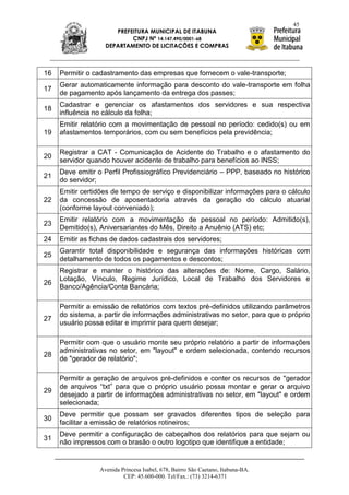 45
                      PREFEITURA MUNICIPAL DE ITABUNA
                           CNPJ Nº 14.147.490/0001-68
                   DEPARTAMENTO DE LICITAÇÕES E COMPRAS



16   Permitir o cadastramento das empresas que fornecem o vale-transporte;
     Gerar automaticamente informação para desconto do vale-transporte em folha
17
     de pagamento após lançamento da entrega dos passes;
     Cadastrar e gerenciar os afastamentos dos servidores e sua respectiva
18
     influência no cálculo da folha;
     Emitir relatório com a movimentação de pessoal no período: cedido(s) ou em
19   afastamentos temporários, com ou sem benefícios pela previdência;

     Registrar a CAT - Comunicação de Acidente do Trabalho e o afastamento do
20
     servidor quando houver acidente de trabalho para benefícios ao INSS;
     Deve emitir o Perfil Profissiográfico Previdenciário – PPP, baseado no histórico
21
     do servidor;
     Emitir certidões de tempo de serviço e disponibilizar informações para o cálculo
22   da concessão de aposentadoria através da geração do cálculo atuarial
     (conforme layout conveniado);
     Emitir relatório com a movimentação de pessoal no período: Admitido(s),
23
     Demitido(s), Aniversariantes do Mês, Direito a Anuênio (ATS) etc;
24   Emitir as fichas de dados cadastrais dos servidores;
     Garantir total disponibilidade e segurança das informações históricas com
25
     detalhamento de todos os pagamentos e descontos;
     Registrar e manter o histórico das alterações de: Nome, Cargo, Salário,
     Lotação, Vínculo, Regime Jurídico, Local de Trabalho dos Servidores e
26
     Banco/Agência/Conta Bancária;

     Permitir a emissão de relatórios com textos pré-definidos utilizando parâmetros
     do sistema, a partir de informações administrativas no setor, para que o próprio
27
     usuário possa editar e imprimir para quem desejar;

     Permitir com que o usuário monte seu próprio relatório a partir de informações
     administrativas no setor, em "layout" e ordem selecionada, contendo recursos
28
     de "gerador de relatório";

     Permitir a geração de arquivos pré-definidos e conter os recursos de "gerador
     de arquivos “txt” para que o próprio usuário possa montar e gerar o arquivo
29
     desejado a partir de informações administrativas no setor, em "layout" e ordem
     selecionada;
     Deve permitir que possam ser gravados diferentes tipos de seleção para
30
     facilitar a emissão de relatórios rotineiros;
     Deve permitir a configuração de cabeçalhos dos relatórios para que sejam ou
31
     não impressos com o brasão o outro logotipo que identifique a entidade;


                 Avenida Princesa Isabel, 678, Bairro São Caetano, Itabuna-BA.
                          CEP: 45.600-000. Tel/Fax.: (73) 3214-6371
 
