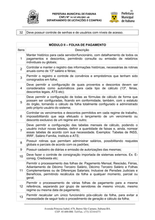 46
                         PREFEITURA MUNICIPAL DE ITABUNA
                              CNPJ Nº 14.147.490/0001-68
                      DEPARTAMENTO DE LICITAÇÕES E COMPRAS



 32     Deve possuir controle de senhas e de usuários com níveis de acesso.


                        MÓDULO II – FOLHA DE PAGAMENTO
Itens                                           Descrição
        Manter histórico para cada servidor/funcionário, com detalhamento de todos os
 1      pagamentos e descontos, permitindo consulta ou emissão de relatórios
        individuais ou globais;
        Controlar e manter o registro das informações históricas, necessárias às rotinas
 2
        anuais como de 13º salário e férias;
        Permitir o registro e controle de convênios e empréstimos que tenham sido
 3
        consignados em folha;
        Deve permitir a configuração de quais proventos e descontos devem ser
 4      considerados como automáticos para cada tipo de cálculo (13º, férias,
        descontos legais, ATS etc);
        Deve permitir a configuração de todas as fórmulas de cálculo de forma que
        possam ser configuradas, ficando em conformidade, também, com o estatuto
 5
        do órgão, tornando o cálculo da folha totalmente configurado e administrado
        pelo próprio usuário do sistema;
        Controlar os vencimentos e descontos permitidos em cada regime de trabalho,
 6      impossibilitando que seja efetuado o lançamento de um vencimento ou
        desconto exclusivo de um regime em outro;
        Deve permitir a configuração das tabelas mensais de cálculo, podendo o
        usuário incluir novas tabelas, definir a quantidade de faixas e, ainda, nomear
 7
        essas tabelas de acordo com sua necessidade. Exemplos: Tabelas de INSS,
        IRRF, Salário Família, Instituto e ATS;
        Possuir rotinas que permitam administrar salários, possibilitando reajustes
 8
        globais e parciais de acordo com os padrões;
 9      Possuir cadastro de diárias e emissão de autorizações das mesmas;
        Deve fazer o controle de consignação importada de sistemas externos. Ex. E-
 10
        consig, Credicesta etc;
        Permitir o processamento das folhas de: Pagamento Mensal, Rescisão, Férias,
        Adiantamento de Décimo Terceiro Salário, Décimo Terceiro Salário e Folhas
 11     Complementares ou de Diferenças Salariais; Inclusive de Pensões Judiciais e
        Benefícios, permitindo recálculos da folha a qualquer momento, parcial ou
        geral;
        Permitir o processamento de várias folhas de pagamento para a mesma
 12     referência, separando por grupo de servidores de mesmo vínculo, mesmo
        regime ou mesma data de pagamento;
        Permitir recalcular um único funcionário pós-cálculo da folha, para evitar a
 13
        necessidade de seguir todo o procedimento de geração e cálculo da folha;


                    Avenida Princesa Isabel, 678, Bairro São Caetano, Itabuna-BA.
                             CEP: 45.600-000. Tel/Fax.: (73) 3214-6371
 