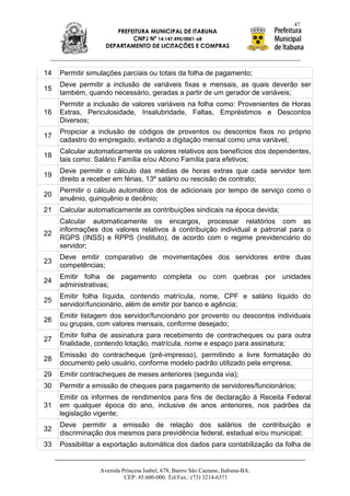 47
                      PREFEITURA MUNICIPAL DE ITABUNA
                           CNPJ Nº 14.147.490/0001-68
                   DEPARTAMENTO DE LICITAÇÕES E COMPRAS



14   Permitir simulações parciais ou totais da folha de pagamento;
     Deve permitir a inclusão de variáveis fixas e mensais, as quais deverão ser
15
     também, quando necessário, geradas a partir de um gerador de variáveis;
     Permitir a inclusão de valores variáveis na folha como: Provenientes de Horas
16   Extras, Periculosidade, Insalubridade, Faltas, Empréstimos e Descontos
     Diversos;
     Propiciar a inclusão de códigos de proventos ou descontos fixos no próprio
17
     cadastro do empregado, evitando a digitação mensal como uma variável;
     Calcular automaticamente os valores relativos aos benefícios dos dependentes,
18
     tais como: Salário Família e/ou Abono Família para efetivos;
     Deve permitir o cálculo das médias de horas extras que cada servidor tem
19
     direito a receber em férias, 13º salário ou rescisão de contrato;
     Permitir o cálculo automático dos de adicionais por tempo de serviço como o
20
     anuênio, quinquênio e decênio;
21   Calcular automaticamente as contribuições sindicais na época devida;
     Calcular automaticamente os encargos, processar relatórios com as
     informações dos valores relativos à contribuição individual e patronal para o
22
     RGPS (INSS) e RPPS (Instituto), de acordo com o regime previdenciário do
     servidor;
     Deve emitir comparativo de movimentações dos servidores entre duas
23
     competências;
     Emitir folha de pagamento completa ou com quebras por unidades
24
     administrativas;
     Emitir folha líquida, contendo matrícula, nome, CPF e salário líquido do
25
     servidor/funcionário, além de emitir por banco e agência;
     Emitir listagem dos servidor/funcionário por provento ou descontos individuais
26
     ou grupais, com valores mensais, conforme desejado;
     Emitir folha de assinatura para recebimento de contracheques ou para outra
27
     finalidade, contendo lotação, matrícula, nome e espaço para assinatura;
     Emissão do contracheque (pré-impresso), permitindo a livre formatação do
28
     documento pelo usuário, conforme modelo padrão utilizado pela empresa;
29   Emitir contracheques de meses anteriores (segunda via);
30   Permitir a emissão de cheques para pagamento de servidores/funcionários;
     Emitir os informes de rendimentos para fins de declaração à Receita Federal
31   em qualquer época do ano, inclusive de anos anteriores, nos padrões da
     legislação vigente;
     Deve permitir a emissão de relação dos salários de contribuição e
32
     discriminação dos mesmos para previdência federal, estadual e/ou municipal;
33   Possibilitar a exportação automática dos dados para contabilização da folha de


                 Avenida Princesa Isabel, 678, Bairro São Caetano, Itabuna-BA.
                          CEP: 45.600-000. Tel/Fax.: (73) 3214-6371
 