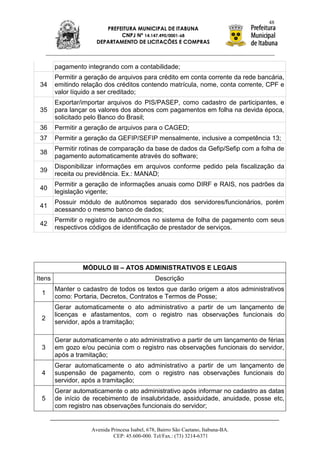 48
                         PREFEITURA MUNICIPAL DE ITABUNA
                              CNPJ Nº 14.147.490/0001-68
                      DEPARTAMENTO DE LICITAÇÕES E COMPRAS



        pagamento integrando com a contabilidade;
        Permitir a geração de arquivos para crédito em conta corrente da rede bancária,
 34     emitindo relação dos créditos contendo matrícula, nome, conta corrente, CPF e
        valor líquido a ser creditado;
        Exportar/importar arquivos do PIS/PASEP, como cadastro de participantes, e
 35     para lançar os valores dos abonos com pagamentos em folha na devida época,
        solicitado pelo Banco do Brasil;
 36     Permitir a geração de arquivos para o CAGED;
 37     Permitir a geração da GEFIP/SEFIP mensalmente, inclusive a competência 13;
        Permitir rotinas de comparação da base de dados da Gefip/Sefip com a folha de
 38
        pagamento automaticamente através do software;
        Disponibilizar informações em arquivos conforme pedido pela fiscalização da
 39
        receita ou previdência. Ex.: MANAD;
        Permitir a geração de informações anuais como DIRF e RAIS, nos padrões da
 40
        legislação vigente;
        Possuir módulo de autônomos separado dos servidores/funcionários, porém
 41
        acessando o mesmo banco de dados;
        Permitir o registro de autônomos no sistema de folha de pagamento com seus
 42
        respectivos códigos de identificação de prestador de serviços.




                 MÓDULO III – ATOS ADMINISTRATIVOS E LEGAIS
Itens                                           Descrição
        Manter o cadastro de todos os textos que darão origem a atos administrativos
 1
        como: Portaria, Decretos, Contratos e Termos de Posse;
        Gerar automaticamente o ato administrativo a partir de um lançamento de
        licenças e afastamentos, com o registro nas observações funcionais do
 2
        servidor, após a tramitação;

        Gerar automaticamente o ato administrativo a partir de um lançamento de férias
 3      em gozo e/ou pecúnia com o registro nas observações funcionais do servidor,
        após a tramitação;
        Gerar automaticamente o ato administrativo a partir de um lançamento de
 4      suspensão de pagamento, com o registro nas observações funcionais do
        servidor, após a tramitação;
        Gerar automaticamente o ato administrativo após informar no cadastro as datas
 5      de início de recebimento de insalubridade, assiduidade, anuidade, posse etc,
        com registro nas observações funcionais do servidor;


                    Avenida Princesa Isabel, 678, Bairro São Caetano, Itabuna-BA.
                             CEP: 45.600-000. Tel/Fax.: (73) 3214-6371
 
