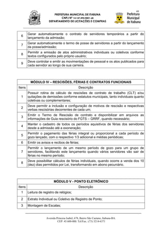 49
                          PREFEITURA MUNICIPAL DE ITABUNA
                               CNPJ Nº 14.147.490/0001-68
                       DEPARTAMENTO DE LICITAÇÕES E COMPRAS



        Gerar automaticamente o contrato de servidores temporários a partir do
 6
        lançamento da admissão;
        Gerar automaticamente o termo de posse de servidores a partir do lançamento
 7
        da posse/admissão;
        Permitir a emissão de atos administrativos individuais ou coletivos conforme
 8
        textos configurados pelo próprio usuário;
        Deve controlar e emitir as movimentações de pessoal e os atos publicados para
 9
        cada servidor ao longo de sua carreira.




          MÓDULO IV – RESCISÕES, FÉRIAS E CONTRATOS FUNCIONAIS
Itens                                            Descrição
        Possuir rotina de cálculo de rescisões de contrato de trabalho (CLT) e/ou
 1      quitações de demissões conforme estatutos municipais, tanto individuais quanto
        coletivas ou complementares;
        Deve permitir a inclusão e configuração de motivos de rescisão e respectivas
 2
        verbas rescisórias decorrentes de cada um;
        Emitir o Termo de Rescisão de contrato e disponibilizar em arquivos as
 3
        informações de Guia rescisório do FGTS – GRRF, quando necessário;
        Manter o cadastro de todos os períodos aquisitivos de férias dos servidores
 4
        desde a admissão até a exoneração;
        Permitir o pagamento das férias integral ou proporcional a cada período de
 5
        gozo lançado, com o respectivo 1/3 adicional e médias periódicas;
 6      Emitir os avisos e recibos de férias;
        Permitir o lançamento de um mesmo período de gozo para um grupo de
 7      servidores, facilitando este lançamento quando vários servidores vão sair de
        férias no mesmo período;
        Deve possibilitar cálculos de férias individuais, quando ocorre a venda dos 10
 8
        (dez) dias permitidos por Lei, transformando em abono pecuniário.




                           MÓDULO V - PONTO ELETRÔNICO
Itens                                            Descrição
 1      Leitura de registro de relógios;

 2      Extrato Individual ou Coletivo de Registro de Ponto;
 3      Montagem de Escalas;


                     Avenida Princesa Isabel, 678, Bairro São Caetano, Itabuna-BA.
                              CEP: 45.600-000. Tel/Fax.: (73) 3214-6371
 