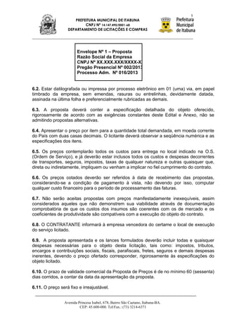 5
                     PREFEITURA MUNICIPAL DE ITABUNA
                          CNPJ Nº 14.147.490/0001-68
                  DEPARTAMENTO DE LICITAÇÕES E COMPRAS




                        Envelope Nº 1 – Proposta
                        Razão Social da Empresa
                        CNPJ Nº XX.XXX.XXX/XXXX-XX
                        Pregão Presencial Nº 002/2013
                        Processo Adm. Nº 016/2013


6.2. Estar datilografada ou impressa por processo eletrônico em 01 (uma) via, em papel
timbrado da empresa, sem emendas, rasuras ou entrelinhas, devidamente datada,
assinada na última folha e preferencialmente rubricadas as demais.

6.3. A proposta deverá conter a especificação detalhada do objeto oferecido,
rigorosamente de acordo com as exigências constantes deste Edital e Anexo, não se
admitindo propostas alternativas.

6.4. Apresentar o preço por item para a quantidade total demandada, em moeda corrente
do País com duas casas decimais. O licitante deverá observar a seqüência numérica e as
especificações dos itens.

6.5. Os preços contemplarão todos os custos para entrega no local indicado na O.S.
(Ordem de Serviço), e já deverão estar inclusos todos os custos e despesas decorrentes
de transportes, seguros, impostos, taxas de qualquer natureza e outras quaisquer que,
direta ou indiretamente, impliquem ou venham a implicar no fiel cumprimento do contrato.

6.6. Os preços cotados deverão ser referidos à data de recebimento das propostas,
considerando-se a condição de pagamento à vista, não devendo por isso, computar
qualquer custo financeiro para o período de processamento das faturas.

6.7. Não serão aceitas propostas com preços manifestadamente inexequíveis, assim
considerados aqueles que não demonstrem sua viabilidade através de documentação
comprobatória de que os custos dos insumos são coerentes com os de mercado e os
coeficientes de produtividade são compatíveis com a execução do objeto do contrato.

6.8. O CONTRATANTE informará à empresa vencedora do certame o local de execução
do serviço licitado.

6.9. A proposta apresentada e os lances formulados deverão incluir todas e quaisquer
despesas necessárias para o objeto desta licitação, tais como: impostos, tributos,
encargos e contribuições sociais, fiscais, parafiscais, fretes, seguros e demais despesas
inerentes, devendo o preço ofertado corresponder, rigorosamente às especificações do
objeto licitado.

6.10. O prazo de validade comercial da Proposta de Preços é de no mínimo 60 (sessenta)
dias corridos, a contar da data da apresentação da proposta.

6.11. O preço será fixo e irreajustável.


                Avenida Princesa Isabel, 678, Bairro São Caetano, Itabuna-BA.
                         CEP: 45.600-000. Tel/Fax.: (73) 3214-6371
 