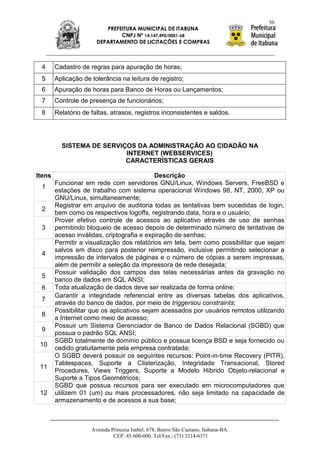 50
                          PREFEITURA MUNICIPAL DE ITABUNA
                               CNPJ Nº 14.147.490/0001-68
                       DEPARTAMENTO DE LICITAÇÕES E COMPRAS



 4      Cadastro de regras para apuração de horas;
 5      Aplicação de tolerância na leitura de registro;
 6      Apuração de horas para Banco de Horas ou Lançamentos;
 7      Controle de presença de funcionários;
 8      Relatório de faltas, atrasos, registros inconsistentes e saldos.




          SISTEMA DE SERVIÇOS DA ADMINISTRAÇÃO AO CIDADÃO NA
                           INTERNET (WEBSERVICES)
                           CARACTERÍSTICAS GERAIS

Itens                                       Descrição
        Funcionar em rede com servidores GNU/Linux, Windows Servers, FreeBSD e
 1
        estações de trabalho com sistema operacional Windows 98, NT, 2000, XP ou
        GNU/Linux, simultaneamente;
        Registrar em arquivo de auditoria todas as tentativas bem sucedidas de login,
 2
        bem como os respectivos logoffs, registrando data, hora e o usuário;
        Prover efetivo controle de acessos ao aplicativo através de uso de senhas
 3      permitindo bloqueio de acesso depois de determinado número de tentativas de
        acesso inválidas, criptografia e expiração de senhas;
        Permitir a visualização dos relatórios em tela, bem como possibilitar que sejam
        salvos em disco para posterior reimpressão, inclusive permitindo selecionar a
 4
        impressão de intervalos de páginas e o número de cópias a serem impressas,
        além de permitir a seleção da impressora de rede desejada;
        Possuir validação dos campos das telas necessárias antes da gravação no
 5
        banco de dados em SQL ANSI;
 6      Toda atualização de dados deve ser realizada de forma online;
        Garantir a integridade referencial entre as diversas tabelas dos aplicativos,
 7
        através do banco de dados, por meio de triggersou constraints;
        Possibilitar que os aplicativos sejam acessados por usuários remotos utilizando
 8
        a Internet como meio de acesso;
        Possuir um Sistema Gerenciador de Banco de Dados Relacional (SGBD) que
 9
        possua o padrão SQL ANSI;
        SGBD totalmente de domínio público e possua licença BSD e seja fornecido ou
 10
        cedido gratuitamente pela empresa contratada;
        O SGBD deverá possuir os seguintes recursos: Point-in-time Recovery (PITR),
        Tablespaces, Suporte a Clisterização, Integridade Transacional, Stored
 11
        Procedures, Views Triggers, Suporte a Modelo Híbrido Objeto-relacional e
        Suporte a Tipos Geométricos;
        SGBD que possua recursos para ser executado em microcomputadores que
 12     utilizem 01 (um) ou mais processadores, não seja limitado na capacidade de
        armazenamento e de acessos a sua base;



                     Avenida Princesa Isabel, 678, Bairro São Caetano, Itabuna-BA.
                              CEP: 45.600-000. Tel/Fax.: (73) 3214-6371
 