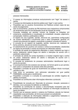 52
                      PREFEITURA MUNICIPAL DE ITABUNA
                           CNPJ Nº 14.147.490/0001-68
                   DEPARTAMENTO DE LICITAÇÕES E COMPRAS



     pessoas interessadas;

     O acesso às informações privativas exclusivamente com “login” de acesso e
3
     senha;
4    O acesso às informações de domínio público sem “login” e sem senha;
     Possibilitar que os usuários (funcionários) da Prefeitura emitam cópia de seu
5
     recibo de pagamento;
     Que os funcionários, usuários da PM imprimam seus respectivos comprovantes
6
     de rendimentos para fins de declaração anual de imposto de renda;
     Consultar licitações por período, número de licitação ou licitações em
7    andamento, possibilitando a visualização da modalidade, situação, julgamento,
     comparação, histórico, publicações e edital;
     O registro de uma sugestão, opinião, denúncia etc, (permitindo configuração)
8    de usuário identificado e encaminhar para o setor competente, gerando um
     número de protocolo de registro, propiciando a posterior consulta do mesmo;
     A consulta de um registro de sugestão, opinião, denúncia etc, realizado de
9
     forma anônima, através do número do protocolo;
     O cadastramento de usuários com acesso a várias funcionalidades, obedecidas
10
     às regras de permissão e acesso da empresa em diferentes setores;
     A emissão de extrato de pagamentos efetuados a credor mediante seu login e
11   senha, totalizando valores pagos em aberto e retenções de acordo com o
     parâmetro selecionado;
     A emissão de extrato de contas liquidadas e a receber exigindo login e senha
12   do credor, totalizando valores em aberto e retenções de acordo com o
     parâmetro selecionado;
     A consulta do andamento do processo administrativo identificando login e
13
     senha do servidor;
     O acompanhamento dos acessos aos serviços, de formar geral ou por período,
14
     bem como o comparativo de acessos entre dois períodos;
     Possibilitar a emissão de guias de recolhimento de qualquer tributo municipal,
15
     vencida ou não;
     Cota única ou parceladas, com adicionais calculados em guia padrão
16
     FEBRABAN, pronta para o recolhimento;
     Possibilitar a emissão e a consulta da autenticação de certidão negativa de
17
     débitos municipais;
     Possibilitar ao contribuinte obter informações referentes a protocolo;
18
     Possibilidade de consulta por: Descrição do processo, situação, pareceres e
19
     trâmites, e se o processo foi deferido ou indeferido;
     Possibilitar ao contribuinte ter acesso a documentação necessária para dar
20   entrada de processos junto ao protocolo, baseado na informação constante do
     banco de dados;
     Permitir que as pessoas operem o sistema da Prefeitura, através da Internet,
21
     respeitadas suas permissões, de forma que possam se autoatender;
     Possibilitar a obtenção de informações referente a pagamentos realizados à
22
     Prefeitura num determinado período desejado.



                 Avenida Princesa Isabel, 678, Bairro São Caetano, Itabuna-BA.
                          CEP: 45.600-000. Tel/Fax.: (73) 3214-6371
 