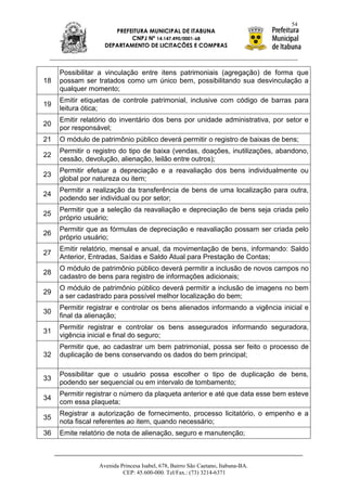 54
                      PREFEITURA MUNICIPAL DE ITABUNA
                           CNPJ Nº 14.147.490/0001-68
                   DEPARTAMENTO DE LICITAÇÕES E COMPRAS



     Possibilitar a vinculação entre itens patrimoniais (agregação) de forma que
18   possam ser tratados como um único bem, possibilitando sua desvinculação a
     qualquer momento;
     Emitir etiquetas de controle patrimonial, inclusive com código de barras para
19
     leitura ótica;
     Emitir relatório do inventário dos bens por unidade administrativa, por setor e
20
     por responsável;
21   O módulo de patrimônio público deverá permitir o registro de baixas de bens;
     Permitir o registro do tipo de baixa (vendas, doações, inutilizações, abandono,
22
     cessão, devolução, alienação, leilão entre outros);
     Permitir efetuar a depreciação e a reavaliação dos bens individualmente ou
23
     global por natureza ou item;
     Permitir a realização da transferência de bens de uma localização para outra,
24
     podendo ser individual ou por setor;
     Permitir que a seleção da reavaliação e depreciação de bens seja criada pelo
25
     próprio usuário;
     Permitir que as fórmulas de depreciação e reavaliação possam ser criada pelo
26
     próprio usuário;
     Emitir relatório, mensal e anual, da movimentação de bens, informando: Saldo
27
     Anterior, Entradas, Saídas e Saldo Atual para Prestação de Contas;
     O módulo de patrimônio público deverá permitir a inclusão de novos campos no
28
     cadastro de bens para registro de informações adicionais;
     O módulo de patrimônio público deverá permitir a inclusão de imagens no bem
29
     a ser cadastrado para possível melhor localização do bem;
     Permitir registrar e controlar os bens alienados informando a vigência inicial e
30
     final da alienação;
     Permitir registrar e controlar os bens assegurados informando seguradora,
31
     vigência inicial e final do seguro;
     Permitir que, ao cadastrar um bem patrimonial, possa ser feito o processo de
32   duplicação de bens conservando os dados do bem principal;

     Possibilitar que o usuário possa escolher o tipo de duplicação de bens,
33
     podendo ser sequencial ou em intervalo de tombamento;
     Permitir registrar o número da plaqueta anterior e até que data esse bem esteve
34
     com essa plaqueta;
     Registrar a autorização de fornecimento, processo licitatório, o empenho e a
35
     nota fiscal referentes ao item, quando necessário;
36   Emite relatório de nota de alienação, seguro e manutenção;



                 Avenida Princesa Isabel, 678, Bairro São Caetano, Itabuna-BA.
                          CEP: 45.600-000. Tel/Fax.: (73) 3214-6371
 