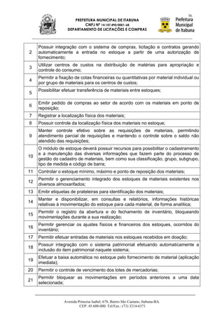 56
                       PREFEITURA MUNICIPAL DE ITABUNA
                            CNPJ Nº 14.147.490/0001-68
                    DEPARTAMENTO DE LICITAÇÕES E COMPRAS



     Possuir integração com o sistema de compras, licitação e contratos gerando
2    automaticamente a entrada no estoque a partir de uma autorização de
     fornecimento;
     Utilizar centros de custos na distribuição de matérias para apropriação e
3
     controle do consumo;
     Permitir a fixação de cotas financeiras ou quantitativas por material individual ou
4
     por grupo de materiais para os centros de custos;
     Possibilitar efetuar transferência de materiais entre estoques;
5

     Emitir pedido de compras ao setor de acordo com os materiais em ponto de
6
     reposição;
7    Registrar a localização física dos materiais;
8    Possuir controle da localização física dos materiais no estoque;
     Manter controle efetivo sobre as requisições de materiais, permitindo
9    atendimento parcial de requisições e mantendo o controle sobre o saldo não
     atendido das requisições;
     O módulo de estoque deverá possuir recursos para possibilitar o cadastramento
     e a manutenção das diversas informações que fazem parte do processo de
10
     gestão do cadastro de materiais, bem como sua classificação, grupo, subgrupo,
     tipo de medida e código de barra;
11   Controlar o estoque mínimo, máximo e ponto de reposição dos materiais;
     Permitir o gerenciamento integrado dos estoques de materiais existentes nos
12
     diversos almoxarifados;
13   Emitir etiquetas de prateleiras para identificação dos materiais;
     Manter e disponibilizar, em consultas e relatórios, informações históricas
14
     relativas à movimentação do estoque para cada material, de forma analítica;
     Permitir o registro da abertura e do fechamento de inventário, bloqueando
15
     movimentações durante a sua realização;
     Permitir gerenciar os ajustes físicos e financeiros dos estoques, ocorridos do
16
     inventário;
17   Permitir efetuar entradas de materiais nos estoques recebidos em doação;
     Possuir integração com o sistema patrimonial efetuando automaticamente a
18
     inclusão do item patrimonial naquele sistema;
     Efetuar a baixa automática no estoque pelo fornecimento de material (aplicação
19
     imediata);
20   Permitir o controle de vencimento dos lotes de mercadorias;
     Permitir bloquear as movimentações em períodos anteriores a uma data
21
     selecionada;



                  Avenida Princesa Isabel, 678, Bairro São Caetano, Itabuna-BA.
                           CEP: 45.600-000. Tel/Fax.: (73) 3214-6371
 