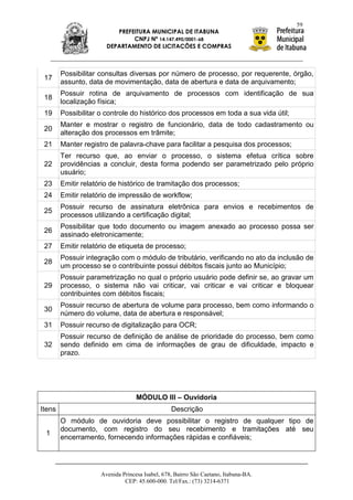 59
                          PREFEITURA MUNICIPAL DE ITABUNA
                               CNPJ Nº 14.147.490/0001-68
                       DEPARTAMENTO DE LICITAÇÕES E COMPRAS



        Possibilitar consultas diversas por número de processo, por requerente, órgão,
 17
        assunto, data de movimentação, data de abertura e data de arquivamento;
        Possuir rotina de arquivamento de processos com identificação de sua
 18
        localização física;
 19     Possibilitar o controle do histórico dos processos em toda a sua vida útil;
        Manter e mostrar o registro de funcionário, data de todo cadastramento ou
 20
        alteração dos processos em trâmite;
 21     Manter registro de palavra-chave para facilitar a pesquisa dos processos;
        Ter recurso que, ao enviar o processo, o sistema efetua crítica sobre
 22     providências a concluir, desta forma podendo ser parametrizado pelo próprio
        usuário;
 23     Emitir relatório de histórico de tramitação dos processos;
 24     Emitir relatório de impressão de workflow;
        Possuir recurso de assinatura eletrônica para envios e recebimentos de
 25
        processos utilizando a certificação digital;
        Possibilitar que todo documento ou imagem anexado ao processo possa ser
 26
        assinado eletronicamente;
 27     Emitir relatório de etiqueta de processo;
        Possuir integração com o módulo de tributário, verificando no ato da inclusão de
 28
        um processo se o contribuinte possui débitos fiscais junto ao Município;
        Possuir parametrização no qual o próprio usuário pode definir se, ao gravar um
 29     processo, o sistema não vai criticar, vai criticar e vai criticar e bloquear
        contribuintes com débitos fiscais;
        Possuir recurso de abertura de volume para processo, bem como informando o
 30
        número do volume, data de abertura e responsável;
 31     Possuir recurso de digitalização para OCR;
        Possuir recurso de definição de análise de prioridade do processo, bem como
 32     sendo definido em cima de informações de grau de dificuldade, impacto e
        prazo.




                                   MÓDULO III – Ouvidoria
Itens                                            Descrição
        O módulo de ouvidoria deve possibilitar o registro de qualquer tipo de
        documento, com registro do seu recebimento e tramitações até seu
 1
        encerramento, fornecendo informações rápidas e confiáveis;




                     Avenida Princesa Isabel, 678, Bairro São Caetano, Itabuna-BA.
                              CEP: 45.600-000. Tel/Fax.: (73) 3214-6371
 