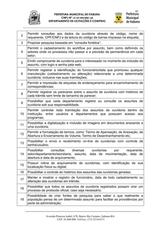 60
                       PREFEITURA MUNICIPAL DE ITABUNA
                            CNPJ Nº 14.147.490/0001-68
                    DEPARTAMENTO DE LICITAÇÕES E COMPRAS



     Permitir consultas aos dados da ouvidoria através de código, nome do
2
     requerente, CPF/CNPJ e da leitura do código de barras impresso na etiqueta;
3    Propiciar pesquisa baseada em “consulta fonética”;
     Permitir o cadastramento do workflow por assunto, bem como definindo os
4    setores onde os processos irão passar e a previsão de permanência em cada
     setor;
     Emitir comprovante de ouvidoria para o interessado no momento da inclusão do
5
     assunto, com login e senha pela web;
     Permitir registrar a identificação do funcionário/data que promoveu qualquer
6    manutenção (cadastramento ou alteração) relacionada a uma determinada
     ouvidoria, inclusive nas suas tramitações;
     Permitir a impressão de etiquetas de endereçamento para encaminhamento de
7
     correspondências;
     Permitir registrar os pareceres sobre o assunto de ouvidoria com histórico de
8
     cada trâmite sem limite de tamanho de parecer;
     Possibilitar que cada departamento registre ou consulte os assuntos de
9
     ouvidoria sob sua responsabilidade;
     Permitir controlar toda tramitação dos assuntos de ouvidoria dentro da
10   instituição, entre usuários e departamentos que possuam acesso aos
     programas;
     Possibilitar a digitalização e inclusão de imagens em documentos anexando a
11
     uma ouvidoria;
     Permitir a formatação de termos, como: Termo de Apensação, de Anexação, de
12
     Abertura e Encerramento de Volume, Termo de Desentranhamento etc;
     Possibilitar o envio e recebimento on-line de ouvidorias com controle de
13
     senha/usuário;
     Possibilitar    consultas     diversas   ouvidorias  por    requerente,
14   setor/departamento/secretaria, assunto, data de movimentação, data de
     abertura e data de arquivamento;
     Possuir rotina de arquivamento de ouvidorias, com identificação de sua
15
     localização física ou digital;
16   Possibilitar o controle do histórico dos assuntos das ouvidorias geradas;
     Manter e mostrar o registro de funcionário, data de todo cadastramento ou
17
     alteração das ouvidorias em trâmite;
     Possibilitar que todos os assuntos de ouvidoria registrados possam virar um
18
     processo de protocolo oficial, caso seja necessário;
     Possibilidade de criar fontes de pesquisa para saber o que realmente a
19   população pensa de um determinado assunto para facilitar as providências por
     parte da administração;


                  Avenida Princesa Isabel, 678, Bairro São Caetano, Itabuna-BA.
                           CEP: 45.600-000. Tel/Fax.: (73) 3214-6371
 