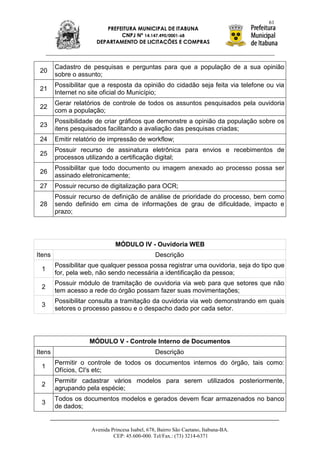 61
                         PREFEITURA MUNICIPAL DE ITABUNA
                              CNPJ Nº 14.147.490/0001-68
                      DEPARTAMENTO DE LICITAÇÕES E COMPRAS



        Cadastro de pesquisas e perguntas para que a população de a sua opinião
 20
        sobre o assunto;
        Possibilitar que a resposta da opinião do cidadão seja feita via telefone ou via
 21
        Internet no site oficial do Município;
        Gerar relatórios de controle de todos os assuntos pesquisados pela ouvidoria
 22
        com a população;
        Possibilidade de criar gráficos que demonstre a opinião da população sobre os
 23
        itens pesquisados facilitando a avaliação das pesquisas criadas;
 24     Emitir relatório de impressão de workflow;
        Possuir recurso de assinatura eletrônica para envios e recebimentos de
 25
        processos utilizando a certificação digital;
        Possibilitar que todo documento ou imagem anexado ao processo possa ser
 26
        assinado eletronicamente;
 27     Possuir recurso de digitalização para OCR;
        Possuir recurso de definição de análise de prioridade do processo, bem como
 28     sendo definido em cima de informações de grau de dificuldade, impacto e
        prazo;




                              MÓDULO IV - Ouvidoria WEB
Itens                                           Descrição
        Possibilitar que qualquer pessoa possa registrar uma ouvidoria, seja do tipo que
 1
        for, pela web, não sendo necessária a identificação da pessoa;
        Possuir módulo de tramitação de ouvidoria via web para que setores que não
 2
        tem acesso a rede do órgão possam fazer suas movimentações;
        Possibilitar consulta a tramitação da ouvidoria via web demonstrando em quais
 3
        setores o processo passou e o despacho dado por cada setor.




                    MÓDULO V - Controle Interno de Documentos
Itens                                           Descrição
        Permitir o controle de todos os documentos internos do órgão, tais como:
 1
        Ofícios, CI's etc;
        Permitir cadastrar vários modelos para serem utilizados posteriormente,
 2
        agrupando pela espécie;
        Todos os documentos modelos e gerados devem ficar armazenados no banco
 3
        de dados;


                    Avenida Princesa Isabel, 678, Bairro São Caetano, Itabuna-BA.
                             CEP: 45.600-000. Tel/Fax.: (73) 3214-6371
 