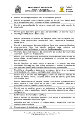 62
                      PREFEITURA MUNICIPAL DE ITABUNA
                           CNPJ Nº 14.147.490/0001-68
                   DEPARTAMENTO DE LICITAÇÕES E COMPRAS



4    Permitir anexar arquivos digitais para os documentos gerados;
     Permitir a tramitação dos documentos gerados em módulo único, identificando
5
     se o mesmo é documento, processo, ouvidoria ou legislativo;
     Permitir a personalização de números sequenciais para cada espécie de
6    documento;

     Permitir que o documento gerado possa ser associado a um assunto e que o
7    mesmo já identifique sua a destinação;

     Permitir consultas de documentos por código de barras, assunto, espécie, ano,
8    número, data, palavra-chave, detalhamento, autor, interessado e requerente,
     dentre outros;
     Permitir o arquivamento dos documentos de forma que possamos identificar
9    endereçamentos físicos (rua, estante, prateleira, caixa, recipiente etc)
     controlando a permanência que os mesmos ficarão arquivados;
     O sistema deve emitir relatórios de comprovante de abertura de documentos
10
     assim como o conteúdo do documento;
     Permitir que a formatação dos documentos possam ser efetuadas através de
11   editor externo, de fácil manuseio, já conhecidos ou utilizados pelo usuário
     (Microsoft Word);
     Permitir identificar por quais setores e pessoas o documento teve suas
12   tramitações, inclusive com data e hora possibilitando também a visualização
     dos pareceres, identificando possíveis dias de atrasos e permanência;
     Possibilitar a integração de documentos e processos de forma que um possa
13
     ser anexado ao outro e que as tramitações sejam conjuntas;
     Permitir que a consulta das tramitações possam ser efetuadas através da
14   Internet de forma privada, utilizando chave única de consulta para cada
     documento e autor;
     Permitir efetivo controle de perfis de usuários possibilitando que determinados
15   sejam restritos a fazer operações do tipo inclusão, exclusão, alteração e
     consulta em qualquer módulo que seja necessário;
     Permitir que os usuários possam ser autorizados a fazer as tramitações
16   somente em setores específicos, inclusive determinar parâmetros de início e
     desligamento;
17   Emitir relatório de impressão de workflow;
     Possuir recurso de assinatura eletrônica para envios e recebimentos de
18
     processos utilizando a certificação digital;
     Possibilitar que todo documento ou imagem anexado ao processo possa ser
19
     assinado eletronicamente;
20   Possuir recurso de digitalização para OCR;


                 Avenida Princesa Isabel, 678, Bairro São Caetano, Itabuna-BA.
                          CEP: 45.600-000. Tel/Fax.: (73) 3214-6371
 