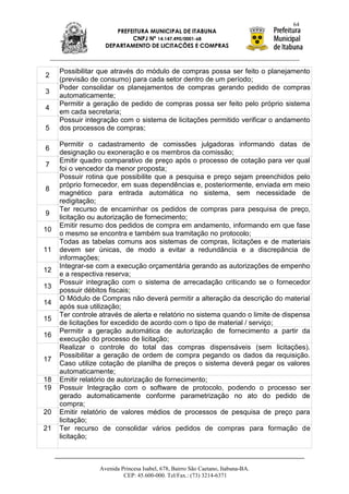 64
                       PREFEITURA MUNICIPAL DE ITABUNA
                            CNPJ Nº 14.147.490/0001-68
                    DEPARTAMENTO DE LICITAÇÕES E COMPRAS



     Possibilitar que através do módulo de compras possa ser feito o planejamento
2
     (previsão de consumo) para cada setor dentro de um período;
     Poder consolidar os planejamentos de compras gerando pedido de compras
3
     automaticamente;
     Permitir a geração de pedido de compras possa ser feito pelo próprio sistema
4
     em cada secretaria;
     Possuir integração com o sistema de licitações permitido verificar o andamento
5    dos processos de compras;

     Permitir o cadastramento de comissões julgadoras informando datas de
6
     designação ou exoneração e os membros da comissão;
     Emitir quadro comparativo de preço após o processo de cotação para ver qual
7
     foi o vencedor da menor proposta;
     Possuir rotina que possibilite que a pesquisa e preço sejam preenchidos pelo
     próprio fornecedor, em suas dependências e, posteriormente, enviada em meio
8
     magnético para entrada automática no sistema, sem necessidade de
     redigitação;
     Ter recurso de encaminhar os pedidos de compras para pesquisa de preço,
9
     licitação ou autorização de fornecimento;
     Emitir resumo dos pedidos de compra em andamento, informando em que fase
10
     o mesmo se encontra e também sua tramitação no protocolo;
     Todas as tabelas comuns aos sistemas de compras, licitações e de materiais
11   devem ser únicas, de modo a evitar a redundância e a discrepância de
     informações;
     Integrar-se com a execução orçamentária gerando as autorizações de empenho
12
     e a respectiva reserva;
     Possuir integração com o sistema de arrecadação criticando se o fornecedor
13
     possuir débitos fiscais;
     O Módulo de Compras não deverá permitir a alteração da descrição do material
14
     após sua utilização;
     Ter controle através de alerta e relatório no sistema quando o limite de dispensa
15
     de licitações for excedido de acordo com o tipo de material / serviço;
     Permitir a geração automática de autorização de fornecimento a partir da
16
     execução do processo de licitação;
     Realizar o controle do total das compras dispensáveis (sem licitações).
     Possibilitar a geração de ordem de compra pegando os dados da requisição.
17
     Caso utilize cotação de planilha de preços o sistema deverá pegar os valores
     automaticamente;
18   Emitir relatório de autorização de fornecimento;
19   Possuir Integração com o software de protocolo, podendo o processo ser
     gerado automaticamente conforme parametrização no ato do pedido de
     compra;
20   Emitir relatório de valores médios de processos de pesquisa de preço para
     licitação;
21   Ter recurso de consolidar vários pedidos de compras para formação de
     licitação;



                  Avenida Princesa Isabel, 678, Bairro São Caetano, Itabuna-BA.
                           CEP: 45.600-000. Tel/Fax.: (73) 3214-6371
 