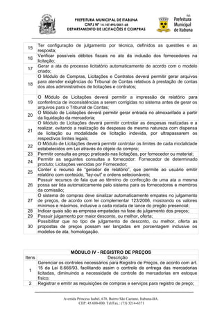 66
                       PREFEITURA MUNICIPAL DE ITABUNA
                            CNPJ Nº 14.147.490/0001-68
                    DEPARTAMENTO DE LICITAÇÕES E COMPRAS



      Ter configuração de julgamento por técnica, definidos as questões e as
 15
      resposta;
      Verificar possíveis débitos fiscais no ato da inclusão dos fornecedores na
 16
      licitação;
      Gerar a ata do processo licitatório automaticamente de acordo com o modelo
 17
      criado;
      O Módulo de Compras, Licitações e Contratos deverá permitir gerar arquivos
      para atender exigências do Tribunal de Contas relativos à prestação de contas
 18
      dos atos administrativos de licitações e contratos;

      O Módulo de Licitações deverá permitir a impressão de relatório para
 19   conferência de inconsistências a serem corrigidas no sistema antes de gerar os
      arquivos para o Tribunal de Contas;
      O Módulo de Licitações deverá permitir gerar entrada no almoxarifado a partir
 20
      da liquidação da mercadoria;
      O Módulo de Licitações deverá permitir controlar as despesas realizadas e a
      realizar, evitando a realização de despesas de mesma natureza com dispensa
 21
      de licitação ou modalidade de licitação indevida, por ultrapassarem os
      respectivos limites legais;
      O Módulo de Licitações deverá permitir controlar os limites de cada modalidade
 22
      estabelecidos em Lei através do objeto da compra;
 23   Permitir consulta ao preço praticado nas licitações, por fornecedor ou material;
      Permitir as seguintes consultas a fornecedor: Fornecedor de determinado
 24
      produto; Licitações vencidas por Fornecedor;
      Conter o recurso de “gerador de relatório”, que permite ao usuário emitir
 25
      relatório com conteúdo, “lay-out” e ordens selecionáveis;
      Possuir recursos de fala que ao término de confecção de uma ata a mesma
 26   possa ser lida automaticamente pelo sistema para os fornecedores e membros
      da comissão;
      O sistema de compras deve sinalizar automaticamente empates no julgamento
 27   de preços, de acordo com lei complementar 123/2006, mostrando os valores
      mínimos e máximos, inclusive a cada rodada de lance do pregão presencial;
 28   Indicar quais são as empresa empatadas na fase de julgamento dos preços;
 29   Possuir julgamento por maior desconto, ou melhor, oferta;
      Possibilitar que no tipo de julgamento de desconto, ou melhor, oferta as
 30   propostas de preços possam ser lançadas em porcentagem inclusive os
      modelos de ata, homologação.



                       MÓDULO IV - REGISTRO DE PREÇOS
Itens                                   Descrição
      Gerenciar os controles necessários para Registro de Preços, de acordo com art.
      15 da Lei 8.666/93, facilitando assim o controle de entrega das mercadorias
  1
      licitadas, diminuindo a necessidade de controle de mercadorias em estoque
      físico;
  2 Registrar e emitir as requisições de compras e serviços para registro de preço;


                  Avenida Princesa Isabel, 678, Bairro São Caetano, Itabuna-BA.
                           CEP: 45.600-000. Tel/Fax.: (73) 3214-6371
 
