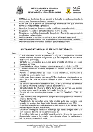 68
                     PREFEITURA MUNICIPAL DE ITABUNA
                          CNPJ Nº 14.147.490/0001-68
                  DEPARTAMENTO DE LICITAÇÕES E COMPRAS



        O Módulo de Contratos deverá permitir a definição e o estabelecimento de
 4      cronograma de pagamentos dos contratos;
        Fazer com que a geração do contrato seja automática sem que o usuário
 5      tenha que redigitar todo o processo;
 6      O modulo de contrato deverá controlar o saldo de material contrato;
 7      Registrar a rescisão do contrato indicando motivo e data;
        Registrar as medições da execução do contrato informando o percentual de
 8
        conclusão a cada medição;
 9      O sistema deve possibilitar cadastramento de aditamento contratual;
 10     O sistema deverá sinalizar com antecedência o vencimento dos contratos;
 11     O sistema deverá controlar os contratos por unidade gestora.



         SISTEMA DE NOTA FISCAL DE SERVIÇOS ELETRÔNICOS

Itens                                     Descrição
        O aplicativo deve permitir ao prestador configurar o seu perfil de trabalho,
 1      e-mail, telefone, informar à logomarca que será impressa na Nota Fiscal
        de Serviços eletrônica;
        Controlar as solicitações pendentes para emissão eletrônica de notas
 2
        fiscais de serviços;
 3      Possibilidade de o login de cada prestador ser o próprio CNPJ ou CPF;
        O usuário visualizará somente as opções do sistema para as quais ele foi
 4
        autorizado;
        Permitir o cancelamento de notas fiscais eletrônicas, informando o
 5
        tomador do serviço por e-mail;
        Incluir mais de um serviço na mesma NFS-e, desde que relacionados a um
 6      único item da Lista, de mesma alíquota e para o mesmo tomador de
        serviço;
        No caso da atividade de construção civil, as NFS-e deverão ser emitidas
 7
        por obra e informar o número do alvará de construção;
        Obrigatoriedade de informar o CNPJ do tomador do serviço para pessoa
 8
        jurídica, exceto quando se tratar de tomador do exterior;
        Permitir informar as retenções federais como PIS, CONFINS, CSLL, IR,
 9
        INSS;
        Caso o contribuinte for optante do Simples Nacional possibilitar informar a
 10
        alíquota do imposto;
        Possibilidade de consultar uma nota emitida pelo seu número, pelo
 11
        tomador do serviço, data de emissão da nota e pelo número do RPS;
        Possibilitar o envio automático do número da autenticação da nota fiscal
 12
        eletrônica para o e-mail do tomador;
        Enviar um e-mail para o tomador de serviço logo após a criação da NFS-e,
 13
        com os dados da nota e o link para visualizá-la;
        O e-mail enviado para o prestador deverá conter o número da nota, nome
 14     do prestador, o nome do tomador, valor da nota, chave de validação e o
        link de acesso para autenticidade;


                Avenida Princesa Isabel, 678, Bairro São Caetano, Itabuna-BA.
                         CEP: 45.600-000. Tel/Fax.: (73) 3214-6371
 