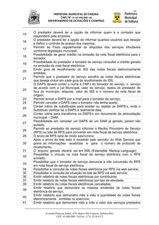 69
                  PREFEITURA MUNICIPAL DE ITABUNA
                       CNPJ Nº 14.147.490/0001-68
               DEPARTAMENTO DE LICITAÇÕES E COMPRAS



     O prestador deverá ter a opção de informar quem é o contador que
15
     responderá pela empresa;
     O prestador deverá ter a opção de informar quantos usuários que desejar
16
     e definir o controle de acesso dos mesmos;
     Permitir ao Fisco regulamentar as alíquotas dos serviços tributáveis
17
     conforme legislação municipal;
     Possibilidade de gerar crédito na emissão da nota fiscal eletrônica para o
18
     tomador;
     Possibilidade do prestador e tomador do serviço consultar o crédito gerado
19
     na emissão da nota fiscal eletrônica;
     Emitir guia de recolhimento do ISS das notas fiscais eletronicamente
20
     emitidas;
     Permitir que o prestador do serviço escolha as notas fiscais eletrônicas
21
     que deseja incluir em cada guia de recolhimento do ISS;
     O DAPS deverá conter o nome e CNPJ do tomador do serviço, o serviço
     de acordo com a Lei Municipal, valor do serviço, dados do prestador de
22
     fora do município, alíquota, valor do ISS e o número da nota fiscal de
     origem;
23   Permitir enviar o DAPS por e-mail para o tomador de serviço;
24   Permitir cancelar o DAPS caso o tomador não tenha aceito;
     Conter rotina de substituição para aceitar ou rejeitar os DAPS‟s, onde o
25
     Substituto verificar se o DAPS é realmente dele;
     Conter rotina para transforma os DAPS‟s em documento de arrecadação
26
     municipal – DAM;
     Possibilidade em cancelar um DAPS de um DAM já gerado, porem não
27
     quitado;
     Permitir ao prestador do serviço informar o Recibo Provisório de Serviço
28
     (RPS) ou lote de RPS para converter em nota fiscal de serviço eletrônica;
29   O envio de RPS será de modo assíncrono;
     Após o envio do lote este é recebido pelo servidor do Web Service que
30   grava as informações recebidas e gera o número de protocolo de
     recebimento;
31   O arquivo gerado deverá ser em XML (Extensible Markup Language);
     Possibilitar o vínculo na nota fiscal de serviço eletrônica com o RPS
32
     enviado;
     Possibilitar que o tomador de serviço denuncie a não conversão do RPS
33
     em nota fiscal de serviço eletrônica;
34   Possibilitar a consulta de notas fiscais eletrônica por RPS via web service;
35   Possibilitar a consulta da situação do lote de RPS via web service;
36   Emitir relatório de notas fiscais eletrônicas por contribuinte;
37   Emitir relatório de notas fiscais eletrônicas por tipo de atividade;
38   Emitir relatório de notas fiscais eletrônicas canceladas;
     Emitir relatório que demonstre os maiores emitentes de notas fiscais
39
     eletrônica de serviço;
     Emitir relatório que demonstre mês a mês a quantidade de notas fiscais
40
     eletronicamente emitidas no exercício;
41   Emitir relatório que demonstre mês a mês o valor dos serviços prestados


             Avenida Princesa Isabel, 678, Bairro São Caetano, Itabuna-BA.
                      CEP: 45.600-000. Tel/Fax.: (73) 3214-6371
 