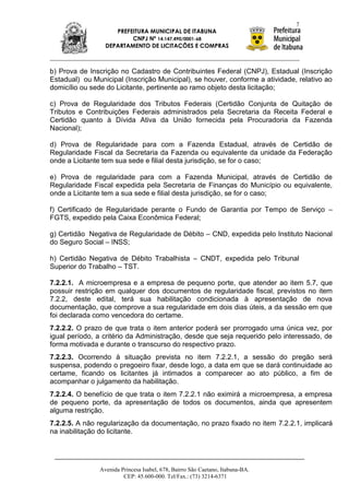 7
                    PREFEITURA MUNICIPAL DE ITABUNA
                         CNPJ Nº 14.147.490/0001-68
                 DEPARTAMENTO DE LICITAÇÕES E COMPRAS



b) Prova de Inscrição no Cadastro de Contribuintes Federal (CNPJ), Estadual (Inscrição
Estadual) ou Municipal (Inscrição Municipal), se houver, conforme a atividade, relativo ao
domicílio ou sede do Licitante, pertinente ao ramo objeto desta licitação;

c) Prova de Regularidade dos Tributos Federais (Certidão Conjunta de Quitação de
Tributos e Contribuições Federais administrados pela Secretaria da Receita Federal e
Certidão quanto à Dívida Ativa da União fornecida pela Procuradoria da Fazenda
Nacional);

d) Prova de Regularidade para com a Fazenda Estadual, através de Certidão de
Regularidade Fiscal da Secretaria da Fazenda ou equivalente da unidade da Federação
onde a Licitante tem sua sede e filial desta jurisdição, se for o caso;

e) Prova de regularidade para com a Fazenda Municipal, através de Certidão de
Regularidade Fiscal expedida pela Secretaria de Finanças do Município ou equivalente,
onde a Licitante tem a sua sede e filial desta jurisdição, se for o caso;

f) Certificado de Regularidade perante o Fundo de Garantia por Tempo de Serviço –
FGTS, expedido pela Caixa Econômica Federal;

g) Certidão Negativa de Regularidade de Débito – CND, expedida pelo Instituto Nacional
do Seguro Social – INSS;

h) Certidão Negativa de Débito Trabalhista – CNDT, expedida pelo Tribunal
Superior do Trabalho – TST.

7.2.2.1. A microempresa e a empresa de pequeno porte, que atender ao item 5.7, que
possuir restrição em qualquer dos documentos de regularidade fiscal, previstos no item
7.2.2, deste edital, terá sua habilitação condicionada à apresentação de nova
documentação, que comprove a sua regularidade em dois dias úteis, a da sessão em que
foi declarada como vencedora do certame.
7.2.2.2. O prazo de que trata o item anterior poderá ser prorrogado uma única vez, por
igual período, a critério da Administração, desde que seja requerido pelo interessado, de
forma motivada e durante o transcurso do respectivo prazo.
7.2.2.3. Ocorrendo à situação prevista no item 7.2.2.1, a sessão do pregão será
suspensa, podendo o pregoeiro fixar, desde logo, a data em que se dará continuidade ao
certame, ficando os licitantes já intimados a comparecer ao ato público, a fim de
acompanhar o julgamento da habilitação.
7.2.2.4. O benefício de que trata o item 7.2.2.1 não eximirá a microempresa, a empresa
de pequeno porte, da apresentação de todos os documentos, ainda que apresentem
alguma restrição.
7.2.2.5. A não regularização da documentação, no prazo fixado no item 7.2.2.1, implicará
na inabilitação do licitante.




               Avenida Princesa Isabel, 678, Bairro São Caetano, Itabuna-BA.
                        CEP: 45.600-000. Tel/Fax.: (73) 3214-6371
 