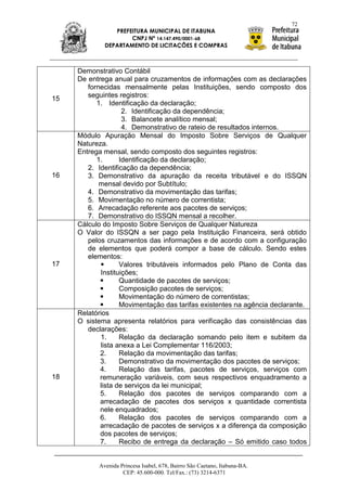 72
                PREFEITURA MUNICIPAL DE ITABUNA
                     CNPJ Nº 14.147.490/0001-68
             DEPARTAMENTO DE LICITAÇÕES E COMPRAS



     Demonstrativo Contábil
     De entrega anual para cruzamentos de informações com as declarações
        fornecidas mensalmente pelas Instituições, sendo composto dos
        seguintes registros:
15
           1. Identificação da declaração;
                    2. Identificação da dependência;
                    3. Balancete analítico mensal;
                    4. Demonstrativo de rateio de resultados internos.
     Módulo Apuração Mensal do Imposto Sobre Serviços de Qualquer
     Natureza.
     Entrega mensal, sendo composto dos seguintes registros:
           1.      Identificação da declaração;
        2. Identificação da dependência;
16      3. Demonstrativo da apuração da receita tributável e do ISSQN
            mensal devido por Subtítulo;
        4. Demonstrativo da movimentação das tarifas;
        5. Movimentação no número de correntista;
        6. Arrecadação referente aos pacotes de serviços;
        7. Demonstrativo do ISSQN mensal a recolher.
     Cálculo do Imposto Sobre Serviços de Qualquer Natureza
     O Valor do ISSQN a ser pago pela Instituição Financeira, será obtido
        pelos cruzamentos das informações e de acordo com a configuração
        de elementos que poderá compor a base de cálculo. Sendo estes
        elementos:
17                Valores tributáveis informados pelo Plano de Conta das
            Instituições;
                  Quantidade de pacotes de serviços;
                  Composição pacotes de serviços;
                  Movimentação do número de correntistas;
                  Movimentação das tarifas existentes na agência declarante.
     Relatórios
     O sistema apresenta relatórios para verificação das consistências das
        declarações:
            1.     Relação da declaração somando pelo item e subitem da
            lista anexa a Lei Complementar 116/2003;
            2.     Relação da movimentação das tarifas;
            3.     Demonstrativo da movimentação dos pacotes de serviços;
            4.     Relação das tarifas, pacotes de serviços, serviços com
18          remuneração variáveis, com seus respectivos enquadramento a
            lista de serviços da lei municipal;
            5.     Relação dos pacotes de serviços comparando com a
            arrecadação de pacotes dos serviços x quantidade correntista
            nele enquadrados;
            6.     Relação dos pacotes de serviços comparando com a
            arrecadação de pacotes de serviços x a diferença da composição
            dos pacotes de serviços;
            7.     Recibo de entrega da declaração – Só emitido caso todos


           Avenida Princesa Isabel, 678, Bairro São Caetano, Itabuna-BA.
                    CEP: 45.600-000. Tel/Fax.: (73) 3214-6371
 