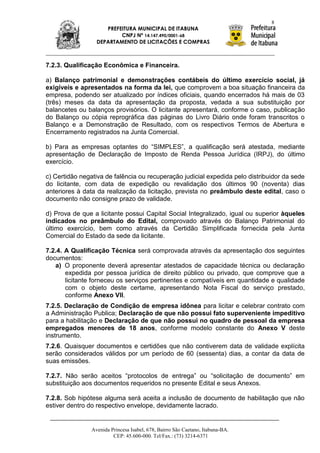 8
                     PREFEITURA MUNICIPAL DE ITABUNA
                          CNPJ Nº 14.147.490/0001-68
                  DEPARTAMENTO DE LICITAÇÕES E COMPRAS



7.2.3. Qualificação Econômica e Financeira.

a) Balanço patrimonial e demonstrações contábeis do último exercício social, já
exigíveis e apresentados na forma da lei, que comprovem a boa situação financeira da
empresa, podendo ser atualizado por índices oficiais, quando encerrados há mais de 03
(três) meses da data da apresentação da proposta, vedada a sua substituição por
balancetes ou balanços provisórios. O licitante apresentará, conforme o caso, publicação
do Balanço ou cópia reprográfica das páginas do Livro Diário onde foram transcritos o
Balanço e a Demonstração de Resultado, com os respectivos Termos de Abertura e
Encerramento registrados na Junta Comercial.

b) Para as empresas optantes do “SIMPLES”, a qualificação será atestada, mediante
apresentação de Declaração de Imposto de Renda Pessoa Jurídica (IRPJ), do último
exercício.

c) Certidão negativa de falência ou recuperação judicial expedida pelo distribuidor da sede
do licitante, com data de expedição ou revalidação dos últimos 90 (noventa) dias
anteriores à data da realização da licitação, prevista no preâmbulo deste edital, caso o
documento não consigne prazo de validade.

d) Prova de que a licitante possui Capital Social Integralizado, igual ou superior àqueles
indicados no preâmbulo do Edital, comprovado através do Balanço Patrimonial do
último exercício, bem como através da Certidão Simplificada fornecida pela Junta
Comercial do Estado da sede da licitante.

7.2.4. A Qualificação Técnica será comprovada através da apresentação dos seguintes
documentos:
   a) O proponente deverá apresentar atestados de capacidade técnica ou declaração
       expedida por pessoa jurídica de direito público ou privado, que comprove que a
       licitante forneceu os serviços pertinentes e compatíveis em quantidade e qualidade
       com o objeto deste certame, apresentando Nota Fiscal do serviço prestado,
       conforme Anexo VII.
7.2.5. Declaração de Condição de empresa idônea para licitar e celebrar contrato com
a Administração Publica; Declaração de que não possui fato superveniente impeditivo
para a habilitação e Declaração de que não possui no quadro de pessoal da empresa
empregados menores de 18 anos, conforme modelo constante do Anexo V deste
instrumento.
7.2.6. Quaisquer documentos e certidões que não contiverem data de validade explícita
serão considerados válidos por um período de 60 (sessenta) dias, a contar da data de
suas emissões.

7.2.7. Não serão aceitos “protocolos de entrega” ou “solicitação de documento” em
substituição aos documentos requeridos no presente Edital e seus Anexos.

7.2.8. Sob hipótese alguma será aceita a inclusão de documento de habilitação que não
estiver dentro do respectivo envelope, devidamente lacrado.


                Avenida Princesa Isabel, 678, Bairro São Caetano, Itabuna-BA.
                         CEP: 45.600-000. Tel/Fax.: (73) 3214-6371
 
