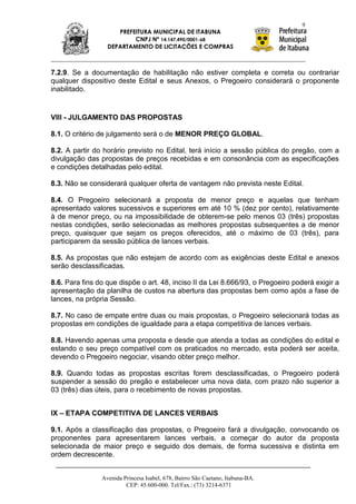 9
                     PREFEITURA MUNICIPAL DE ITABUNA
                          CNPJ Nº 14.147.490/0001-68
                  DEPARTAMENTO DE LICITAÇÕES E COMPRAS



7.2.9. Se a documentação de habilitação não estiver completa e correta ou contrariar
qualquer dispositivo deste Edital e seus Anexos, o Pregoeiro considerará o proponente
inabilitado.


VIII - JULGAMENTO DAS PROPOSTAS

8.1. O critério de julgamento será o de MENOR PREÇO GLOBAL.

8.2. A partir do horário previsto no Edital, terá início a sessão pública do pregão, com a
divulgação das propostas de preços recebidas e em consonância com as especificações
e condições detalhadas pelo edital.

8.3. Não se considerará qualquer oferta de vantagem não prevista neste Edital.

8.4. O Pregoeiro selecionará a proposta de menor preço e aquelas que tenham
apresentado valores sucessivos e superiores em até 10 % (dez por cento), relativamente
à de menor preço, ou na impossibilidade de obterem-se pelo menos 03 (três) propostas
nestas condições, serão selecionadas as melhores propostas subsequentes a de menor
preço, quaisquer que sejam os preços oferecidos, até o máximo de 03 (três), para
participarem da sessão pública de lances verbais.

8.5. As propostas que não estejam de acordo com as exigências deste Edital e anexos
serão desclassificadas.

8.6. Para fins do que dispõe o art. 48, inciso II da Lei 8.666/93, o Pregoeiro poderá exigir a
apresentação da planilha de custos na abertura das propostas bem como após a fase de
lances, na própria Sessão.

8.7. No caso de empate entre duas ou mais propostas, o Pregoeiro selecionará todas as
propostas em condições de igualdade para a etapa competitiva de lances verbais.

8.8. Havendo apenas uma proposta e desde que atenda a todas as condições do edital e
estando o seu preço compatível com os praticados no mercado, esta poderá ser aceita,
devendo o Pregoeiro negociar, visando obter preço melhor.

8.9. Quando todas as propostas escritas forem desclassificadas, o Pregoeiro poderá
suspender a sessão do pregão e estabelecer uma nova data, com prazo não superior a
03 (três) dias úteis, para o recebimento de novas propostas.


IX – ETAPA COMPETITIVA DE LANCES VERBAIS

9.1. Após a classificação das propostas, o Pregoeiro fará a divulgação, convocando os
proponentes para apresentarem lances verbais, a começar do autor da proposta
selecionada de maior preço e seguido dos demais, de forma sucessiva e distinta em
ordem decrescente.


                Avenida Princesa Isabel, 678, Bairro São Caetano, Itabuna-BA.
                         CEP: 45.600-000. Tel/Fax.: (73) 3214-6371
 