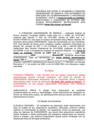 CONVÊNIO QUE ENTRE SI CELEBRAM A FUNDAÇÃO
                         UNIVERSIDADE DE BRASÍLIA, POR INTERMÉDIO DA
                         DIRETORIA DE ACOMPANHAMENTO E INTEGRAÇÃO
                         ACADÊMICA - DAIA E A [nome do órgão ou entidade],
                         OBJETIVANDO A CONCESSÃO DE ESTÁGIO AOS
                         ALUNOS REGULARMENTE MATRICULADOS NOS
                         CURSOS [áreas dos cursos, se houver]



        A FUNDAÇÃO UNIVERSIDADE DE BRASÍLIA – Instituição Federal de
Ensino Superior, Fundação Pública criada pela Lei n. 3.998, de 15/12/1961,
instituída pelo Decreto n. 500, de 15/1/1962, inscrita no CNPJ sob o n.
00.038.174/0001-43, com sede no Campus Universitário Darcy Ribeiro, Brasília, DF,
doravante denominada CONVENENTE, neste ato representado por seu Presidente,
Prof. José Geraldo de Sousa Junior, brasileiro, casado, residente e domiciliado em
Brasília, DF, portador do CPF n. 191.173.968-91 e do RG n. 250.536 SSP-DF,
credenciado pelo Decreto Presidencial de 23/10/2008, publicado no DOU de
24/10/2008, e com a competência constante do respectivo Estatuto – e a [nome do
órgão ou entidade], inscrita no CNPJ sob n.____________ , com sede
________________,CEP: ____________, Brasília-DF, doravante denominada
CONCEDENTE, neste ato representada por [nome do(dos) representantes
legais], CPF n° __________________, RG n° _____________, resolvem celebrar o
presente CONVÊNIO, sujeitando-se ao disposto na Lei n. 11.788/2008, na Instrução
Normativa nº 7, de outubro de 2008, e na Lei 8.666/1993 e às cláusulas a seguir
pactuadas.

                                    Do Objeto

CLÁUSULA PRIMEIRA – Este Convênio tem por objetivo proporcionar estágio
supervisionado docente curricular obrigatório, nas áreas de atuação da
CONCEDENTE relacionadas diretamente com os programas, planos e projetos
desenvolvidos pelos cursos de graduação [de áreas dos cursos,se houver], da
CONVENENTE em que estejam regularmente matriculados, com freqüência
comprovada.

SUBCLÁUSULA ÚNICA. O estágio deve proporcionar ao estudante
complementação de ensino e aprendizagem, sendo instrumento de integração em
termos de treinamento prático, de aperfeiçoamento técnico-cultural, científico e de
relacionamento humano.

                           Da Seleção dos Estudantes

CLÁUSULA SEGUNDA – Os estudantes de graduação serão selecionados com
base na análise do seu desempenho acadêmico, adequados conforme critérios
vigentes na Universidade de Brasília, nos respectivos cursos de graduação, nas
áreas de interesse da CONCEDENTE, que deverá lhes proporcionar experiência
prática mediante a efetiva participação dos estagiários selecionados em serviços,
planos e projetos, cuja estrutura programática guarde estrita correlação com as
respectivas linhas de formação profissional.
 