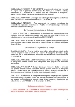 SUBCLÁUSULA PRIMEIRA. A CONVENENTE encaminhará estudantes, munidos
de cópias dos respectivos comprovantes de matrícula e histórico escolar,
competindo à CONCEDENTE a seleção final dos candidatos a estagiários,
obedecidos os critérios internos de aproveitamento da empresa.

SUBCLÁUSULA SEGUNDA. A indicação e a substituição de estagiários serão feitas
pela CONVENENTE, mediante solicitação da CONCEDENTE.

SUBCLÁUSULA TERCEIRA.             Fica assegurado às pessoas portadoras de
necessidades especiais o percentual de 10% (dez por cento) das vagas oferecidas
pela parte concedente do estágio.

                   Do Termo de Compromisso e da Declaração

CLÁUSULA TERCEIRA – A formalização da concessão do estágio efetivar-se-á
mediante Termo de Compromisso próprio a ser firmado entre a CONCEDENTE e o
estagiário, com a interveniência obrigatória da CONVENENTE.

SUBCLÁUSULA ÚNICA. A CONCEDENTE deverá expedir Declaração de Estágio a
cada estagiário, mencionando o período, a carga horária e as principais atividades
desenvolvidas.

                    Da Duração e da Carga Horária do Estágio

CLÁUSULA QUARTA – A carga horária, a duração e a jornada do estágio serão
sempre compatíveis com as atividades escolares do estagiário, devendo a carga
horária ser até 30 horas semanais, distribuídos nos horários de funcionamento da
CONCEDENTE.

SUBCLÁUSULA PRIMEIRA. A CONCEDENTE deverá oferecer condições para que
os estagiários possam cumprir suas obrigações, sem prejuízo das atividades
acadêmicas.

SUBCLÁUSULA SEGUNDA. A duração do estágio no mesmo órgão ou entidade
não poderá exceder quatro semestres, exceto quando tratar-se de estagiário
portador de deficiência, que poderá estagiar no mesmo órgão ou entidade até o
término do curso na instituição de ensino a que pertença o estágio.

SUBCLÁUSULA TERCEIRA. É assegurado ao estagiário, sempre que a duração do
mesmo for igual ou superior a 1 (um) ano, período de recesso de 30 (trinta) dias, a
ser gozado preferencialmente durante suas férias escolares, obedecendo ao
estabelecido na Lei n° 11.788, de 25 de setembro de 2008.


                        Do Seguro de Acidentes Pessoais

CLÁUSULA QUINTA – A CONVENENTE responsabilizar-se-á pela contratação de
seguro de acidentes pessoais em favor do estudante.



                                                                                  2
 