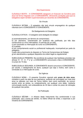 Dos Supervisores

CLÁUSULA SEXTA – A CONVENENTE designará um Executor do Convênio para
atuar de forma integrada com a CONCEDENTE, oferecendo condições para que os
estagiários sejam também supervisionados por docentes da CONVENENTE.

                                   Do Vínculo

CLÁUSULA SETIMA – O estagiário não terá vínculo empregatício de qualquer
natureza com a CONCEDENTE e CONVENENTE.

                         Do Desligamento do Estagiário

CLÁUSULA OITAVA – O estagiário será desligado do estágio:

a) automaticamente, por término do compromisso;
b) por abandono, caracterizado por ausência não justificada, por três dias
consecutivos ou cinco intercalados, no período de um mês;
c) por conclusão ou interrupção do curso na CONVENENTE;
d) a pedido;
e) por comportamento social ou profissional inadequado, incompatível por parte do
estagiário;
f) pelo não-cumprimento do disposto no Termo de Compromisso de Estágio;
g) em atendimento a qualquer dispositivo de ordem legal ou regulamentar.

SUBCLÁUSULA PRIMEIRA. Na ocorrência de qualquer das hipóteses previstas nas
alíneas “b”, “d”, “e”, “f” e “g”, a CONCEDENTE comunicará o fato à CONVENENTE,
no prazo de 15 dias.

SUBCLÁUSULA SEGUNDA. A CONVENENTE deverá comunicar à CONCEDENTE,
por escrito, o desligamento do aluno, qualquer que seja o motivo, bem como a
conclusão ou a interrupção do curso.

                                  Da Vigência

CLÁUSULA NONA – O presente Convênio vigorará pelo prazo de dois anos,
contados a partir da data de sua assinatura, podendo ser prorrogado por mais dois
anos ou alterado, por meio de Termo Aditivo, bem como rescindido, de comum
acordo entre as partes, ou unilateralmente, por qualquer uma delas, mediante
comunicação escrita, com antecedência de 30 dias a contar do prazo de intimação
de qualquer das partes.

                                 Da Publicação


CLÁUSULA DÉCIMA – A eficácia deste Instrumento fica condicionada à sua
publicação, sob a forma de extrato, no Diário Oficial da União, a expensas e por
iniciativa da CONVENENTE.




                                                                                3
 