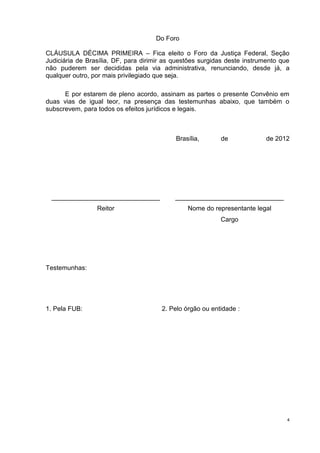 Do Foro

CLÁUSULA DÉCIMA PRIMEIRA – Fica eleito o Foro da Justiça Federal, Seção
Judiciária de Brasília, DF, para dirimir as questões surgidas deste instrumento que
não puderem ser decididas pela via administrativa, renunciando, desde já, a
qualquer outro, por mais privilegiado que seja.

      E por estarem de pleno acordo, assinam as partes o presente Convênio em
duas vias de igual teor, na presença das testemunhas abaixo, que também o
subscrevem, para todos os efeitos jurídicos e legais.



                                            Brasília,      de              de 2012




 ______________________________             ______________________________
                 Reitor                         Nome do representante legal
                                                           Cargo




Testemunhas:




1. Pela FUB:                           2. Pelo órgão ou entidade :




                                                                                  4
 