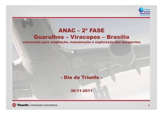 ANAC – 2ª FASE
Guarulhos – Viracopos – Brasília
concessão para ampliação, manutenção e exploração dos aeroportos
1
- Dia da Triunfo -
30-11-2011
 