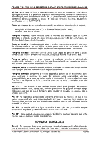 REGIMENTO INTERNO NO CONDOMINIO MORADA DAS TORRES RESIDENCIAL CLUB

Art. 40º - As obras e reformas a serem efetuadas nas unidades autônomas, observadas a
legislação municipal e as proibições expressas neste Regimento, deverá ser comunicada à
administração, com antecedência mínima de 02 (dois) dias úteis, oportunidade em que o
condômino deverá apresentar a relação de pessoas envolvidas na obra, devidamente
identificadas com nº de CPF E RG.

Parágrafo primeiro: As obras e reformas poderão ser feitas nos seguintes dias e horários:

   De segunda a sexta-feira: das 8:00h às 12:00h e das 14:00h às 18:00h;
   Sábados: das 8:00h às 12:00h;

Parágrafo Segundo: Ficam proibidas obras e reformas aos sábados, após as 12:00h,
domingos e feriados, exceto em casos emergenciais, que deverão ser comunicados ao
Síndico, Subsíndico ou à administração.

Parágrafo terceiro: o condômino deve retirar o entulho, devidamente ensacado, das obras
de reformas (madeira, concreto, tijolos, carpetes, gesso, areia e etc.) de sua unidade, não
sendo possível o depósito de qualquer destes itens nas dependências do Condomínio.

Parágrafo quarto: o condômino poderá utilizar suas vagas de garagem para a guarda
temporária de entulho, devidamente ensacado, pelo prazo máximo de 05 (cinco) dias.

Parágrafo quinto: após o prazo referido no parágrafo anterior, a administração
providenciará a retirada do entulho e a despesa do custo ficará com o condômino infrator,
sem prejuízo das eventuais penalidades cabíveis.

Parágrafo sexto: o condômino deverá promover a limpeza das áreas comuns que tenham
sido sujas por operários ou materiais das respectivas reformas.

Parágrafo sétimo: o condômino é o único responsável perante as leis trabalhistas, pelos
seus contratos e responde em caso de acidente pelos empregados sob sua
responsabilidade, para todos os efeitos legais e necessários. É recomendável que cada
Condômino certifique-se da ficha criminal de cada um de seus contratados e ou sub-
empreitados;

Art. 41º - Todo material a ser utilizado deverá entrar pela garagem devidamente
acondicionado em sacos, caixas, etc., devendo permanecer na garagem apenas o tempo
necessário para que se faça o transporte pelo elevador de serviço, ou escadas, para a
unidade autônoma.

Art. 42º - O responsável pela unidade autônoma, proprietário ou inquilino, em que a obra
estiver sendo realizada, será responsabilizado por todo e qualquer dano causado ao
Condomínio ou terceiros, seja pelo pessoal encarregado da obra, ou pelo tráfego do material
envolvido na reforma.

Art. 43º - A energia elétrica e água necessária à execução das obras serão sempre
provenientes do próprio apartamento em que a obra está sendo feita.

Art. 44º - Será afastado das dependências do Condomínio qualquer operário que tenha
ingerido ou porte qualquer tipo de entorpecentes.


                            CAPITULO VI – DAS MUDANÇAS

Art. 45º - As mudanças deverão ser previamente comunicadas por escrito à Administração,
com a antecedência mínima de 02 (dois) dias úteis, sendo permitida apenas uma mudança
Rua Rodolpho Coelho Cavalcante nº 162, Armação, Salvador-Ba                          Página 9
 