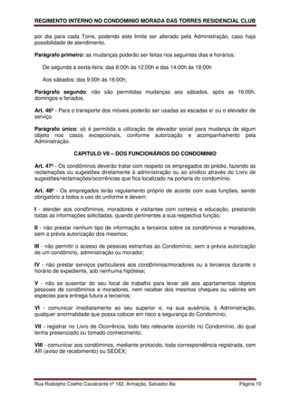 REGIMENTO INTERNO NO CONDOMINIO MORADA DAS TORRES RESIDENCIAL CLUB

por dia para cada Torre, podendo este limite ser alterado pela Administração, caso haja
possibilidade de atendimento.

Parágrafo primeiro: as mudanças poderão ser feitas nos seguintes dias e horários:

   De segunda a sexta-feira: das 8:00h às 12:00h e das 14:00h às 18:00h

   Aos sábados: das 9:00h às 16:00h;

Parágrafo segundo: não são permitidas mudanças aos sábados, após as 16:00h,
domingos e feriados.

Art. 46º - Para o transporte dos móveis poderão ser usadas as escadas e/ ou o elevador de
serviço.

Parágrafo único: só é permitida a utilização de elevador social para mudança de algum
objeto nos casos excepcionais, conforme autorização e acompanhamento pela
Administração.

                CAPITULO VII – DOS FUNCIONÁRIOS DO CONDOMINIO

Art. 47º - Os condôminos deverão tratar com respeito os empregados do prédio, fazendo as
reclamações ou sugestões diretamente à administração ou ao síndico através do Livro de
sugestões/reclamações/ocorrências que fica localizado na portaria do condomínio.

Art. 48º - Os empregados terão regulamento próprio de acordo com suas funções, sendo
obrigatório a todos o uso do uniforme e devem:

I - atender aos condôminos, moradores e visitantes com cortesia e educação, prestando
todas as informações solicitadas, quando pertinentes a sua respectiva função;

II - não prestar nenhum tipo de informação a terceiros sobre os condôminos e moradores,
sem a prévia autorização dos mesmos;

III - não permitir o acesso de pessoas estranhas ao Condomínio, sem a prévia autorização
de um condômino, administração ou morador;

IV - não prestar serviços particulares aos condôminos/moradores ou a terceiros durante o
horário de expediente, sob nenhuma hipótese;

V - não se ausentar do seu local de trabalho para levar até aos apartamentos objetos
pessoais de condôminos e moradores, nem receber dos mesmos cheques ou valores em
espécies para entrega futura a terceiros;

VI - comunicar imediatamente ao seu superior e, na sua ausência, à Administração,
qualquer anormalidade que possa colocar em risco a segurança do Condomínio;

VII - registrar no Livro de Ocorrência, todo fato relevante ocorrido no Condomínio, do qual
tenha presenciado ou tomado conhecimento;

VIII - comunicar aos condôminos, mediante protocolo, toda correspondência registrada, com
AR (aviso de recebimento) ou SEDEX;




Rua Rodolpho Coelho Cavalcante nº 162, Armação, Salvador-Ba                         Página 10
 