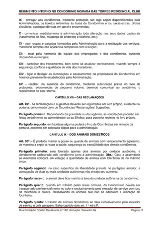 REGIMENTO INTERNO NO CONDOMINIO MORADA DAS TORRES RESIDENCIAL CLUB

IX - entregar aos condôminos, mediante protocolo, tão logo sejam disponibilizados pela
Administradora, os boletos referentes às taxas de Condomínio e /ou taxas-extras, ofícios
circulares, correspondências em geral e encomendas;

X - comunicar imediatamente à administração toda alteração nos seus dados cadastrais
(nascimento de filho, mudança de endereço e telefone, etc.);

XI - usar roupas e calçados fornecidos pela Administração para a realização dos serviços,
mantendo sempre uma aparência compatível com a função;

XII - zelar pela harmonia da equipe dos empregados e dos condôminos, evitando
discussões ou intrigas;

XIII - participar dos treinamentos, bem como se atualizar tecnicamente, visando sempre à
segurança, conforto e qualidade de vida dos moradores;

XIV - ligar e desligar as iluminações e equipamentos de propriedade do Condomínio em
horários previamente estabelecidos pela Administração.

XV – receber, na ausência do condômino, mediante autorização prévia no livro de
protocolos, encomendas de pequeno volume, devendo comunicar ao condômino o
recebimento no seu retorno.

                           CAPITULO VIII – DAS RECLAMAÇÕES

Art. 49º - As reclamações e sugestões deverão ser registradas em livro próprio, existente na
portaria, denominado Livro de Ocorrências/ Reclamações/ Sugestões.

Parágrafo primeiro: Dependendo da gravidade ou da urgência, as solicitações poderão ser
feitas verbalmente ao administrador ou ao Síndico, para posterior registro no livro próprio.

Parágrafo segundo: em hipótese alguma poderá o livro de Ocorrências ser retirado da
portaria, podendo ser solicitada cópias para a administração.

                       CAPITULO IX – DOS ANIMAIS DOMESTICOS

Art. 50º – É proibido manter a posse ou guarda de animais com temperamento agressivo,
de maneira a expor a riscos a saúde, segurança ou tranqüilidade dos demais condôminos.

Parágrafo primeiro: será tolerado apenas dois animais por unidade autônoma, e
devidamente cadastrado pelo condômino junto à administração. Obs.: Caso a assembleia
se manifeste colocará em votação a quantidade de animas com tolerância de no máximo
cinco.

Parágrafo segundo: no caso específico da liberalidade prevista no parágrafo anterior, a
conjugação de duas ou mais unidades autônomas não enseja seu aumento;

Parágrafo terceiro: o animal deve ficar restrito à área da unidade autônoma do condômino;

Parágrafo quarto: quando em trânsito pelas áreas comuns, do Condomínio deverá ser
transportado preferencialmente no colo e exclusivamente pelo elevador de serviço com uso
de focinheira e coleira. Ressalvando os animais que não se adéquam a utilização de
focinheira.

Parágrafo quinto: o trânsito de animais domésticos se dará exclusivamente pelo elevador
de serviço e pela garagem. Salvo capitulo dois art. 11 letra F.
Rua Rodolpho Coelho Cavalcante nº 162, Armação, Salvador-Ba                           Página 11
 