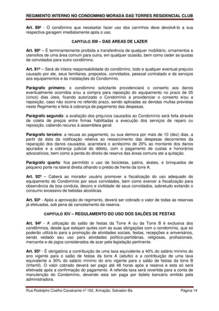 REGIMENTO INTERNO NO CONDOMINIO MORADA DAS TORRES RESIDENCIAL CLUB

Art. 89º - O condômino que necessitar fazer uso dos carrinhos deve devolvê-lo a sua
respectiva garagem imediatamente após o uso.

                         CAPITULO XIII – DAS AREAS DE LAZER

Art. 90º – É terminantemente proibida a transferência de qualquer mobiliário, ornamentos e
utensílios de uma área comum para outra, em qualquer ocasião, bem como ceder as quotas
de convidados para outro condômino.

Art. 91º – Será de inteira responsabilidade do condômino, todo e qualquer eventual prejuízo
causado por ele, seus familiares, prepostos, convidados, pessoal contratado e de serviços
aos equipamentos e às instalações do Condomínio.

Parágrafo primeiro: o condômino solicitante providenciará o conserto aos danos
eventualmente ocorridos e/ou a compra para reposição do equipamento no prazo de 05
(cinco) dias úteis, ficando autorizado o Condomínio a providenciar o conserto e/ou a
reposição, caso não ocorra no referido prazo, sendo aplicadas as devidas multas previstas
neste Regimento e feita à cobrança de pagamento das despesas.

Parágrafo segundo: a avaliação dos prejuízos causados ao Condomínio será feita através
de coleta de preços entre firmas habilitadas a execução dos serviços de reparo ou
reposição, cabendo recurso à assembleia geral.

Parágrafo terceiro: a recusa ao pagamento, ou sua demora por mais de 10 (dez) dias, a
partir da data da notificação relativa ao ressarcimento das despesas decorrentes da
reparação dos danos causados, acarretará o acréscimo de 20% ao montante dos danos
apurados e a cobrança judicial do débito, com o pagamento de custas e honorários
advocatícios, bem como a perda do direito de reserva das áreas comuns ate a quitação.

Parágrafo quarto: fica permitido o uso de bicicletas, patins, skates, e brinquedos de
pequeno porte na lateral direita olhando o prédio de frente da torre A.

Art. 92º – Caberá ao morador usuário promover a fiscalização do uso adequado do
equipamento do Condomínio por seus convidados, bem como exercer a fiscalização para
observância da boa conduta, decoro e civilidade de seus convidados, sobretudo evitando o
consumo excessivo de bebidas alcoólicas.

Art. 93º - Após a aprovação do regimento, deverá ser cobrado o valor de todas as reservas
já efetuadas, sob pena de cancelamento da reserva.

         CAPITULO XIV – REGULAMENTO DO USO DOS SALÕES DE FESTAS

Art. 94º - A utilização do salão de festas da Torre A ou da Torre B é exclusiva dos
condôminos, desde que estejam quites com as suas obrigações com o condomínio, que só
poderão utilizá-lo para a promoção de atividades sociais, festas, recepções e aniversários,
sendo vedado seu uso para atividades político-partidárias, religiosas, profissionais,
mercantis e de jogos considerados de azar pela legislação pertinente.

Art. 95º - É obrigatória a contribuição de uma taxa equivalente a 40% do salário mínimo do
ano vigente para o salão de festas da torre A (adulto) e a contribuição de uma taxa
equivalente a 30% do salário mínimo do ano vigente para o salão de festas da torre B
(Infantil). O valor cobrado deverá ser pago até 48 horas após a reserva e esta só será
efetivada após a confirmação do pagamento. A referida taxa será revertida para a conta de
manutenção do Condomínio, devendo esta ser paga por boleto bancário emitido pela
administradora.

Rua Rodolpho Coelho Cavalcante nº 162, Armação, Salvador-Ba                         Página 14
 