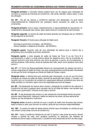 REGIMENTO INTERNO NO CONDOMINIO MORADA DAS TORRES RESIDENCIAL CLUB

Parágrafo primeiro: o Conselho Gestor poderá fazer uso do espaço para realização de
reuniões ou eventos de interesse do condomínio, não sendo cobrada, nestes casos, a taxa
de utilização.

Art. 96º - No ato da reserva o condômino assinará uma declaração, na qual estará
responsabilizando-se integralmente por quaisquer danos causados ao salão ou seus
ornamentos.

Parágrafo primeiro: inicia e cessa, respectivamente, a responsabilidade do requisitante, no
recebimento e devolução das chaves, após vistoria feita em companhia do administrador.

Parágrafo segundo: as chaves do salão de festas deverão ser entregues até as 10h00min
do dia seguinte ao do evento.

Parágrafo Terceiro: O horário para utilização do Salão será:

   Domingo à quinta-feira e feriados - até 00h00min.
   Sextos sábados e vésperas de feriados - até 03h00min.

Parágrafo quarto: havendo mais de uma solicitação de reserva para o mesmo dia a
preferência será concedida ao primeiro solicitante.

Parágrafo quinto: a área alugada do salão de festas da Torre A ou da Torre B é
exclusivamente o salão e a área externa lateral da respectiva torre, não se vinculando ao
aluguel nenhuma outra área próxima, tais como as piscinas, a sauna, as churrasqueiras, a
sala de ginástica, halls sociais, áreas de acessos dos halls, assim como qualquer outra área
comum.

Art. 97º - O Termo de Responsabilidade deverá ser acompanhado da relação dos bens e
móveis integrantes do Salão de Festa, que será necessariamente conferida pelo interessado
no ato que lhe forem entregues as chaves do Salão de Festas e apoio.

Parágrafo único: a referida lista será conferida pelo interessado, no ato em que lhe forem
entregues as chaves do salão de festas. Quando da devolução das chaves, o morador, em
conjunto com um funcionário do condomínio responsável efetuará conferência dos itens do
salão contidos no inventário, assim como da integridade estrutural do espaço.

Art. 98º - Da declaração de reserva deve constar a obrigação do condômino de indenizar o
Condomínio de todo e qualquer dano causado não só ao salão de festas, mas também aos
móveis que o guarnecem, inclusive os de copa e cozinha.

Art. 99º - A não devolução das chaves e a não retirada de ornamentação dentro do prazo
previsto neste Regimento, implicará o débito ao detentor da chave, de taxa adicional de
reserva, por dia excedente e multa leve.

Parágrafo único: durante o período em que o usuário do salão ficar de posse das chaves,
todos os fatos ou atos, que ocorram no mesmo, serão de sua exclusiva responsabilidade.

Art. 100º - O usuário do salão de festas deverá orientar seus convidados no sentido de que
não utilizem outras áreas comuns do condomínio,

Art. 101º - Caso o condômino desista do uso até 15 (quinze ) dias antes do evento, deverá
receber a quantia de volta, sem qualquer acréscimo ou desconto. Na hipótese da
desistência ocorrer após o citado prazo, o condômino será ressarcido de 50% do valor pago.


Rua Rodolpho Coelho Cavalcante nº 162, Armação, Salvador-Ba                          Página 15
 
