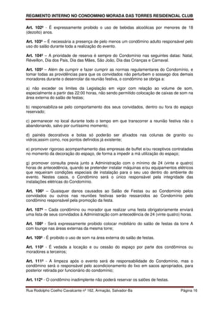 REGIMENTO INTERNO NO CONDOMINIO MORADA DAS TORRES RESIDENCIAL CLUB

Art. 102º - É expressamente proibido o uso de bebidas alcoólicas por menores de 18
(dezoito) anos.

Art. 103º – É necessária a presença de pelo menos um condômino adulto responsável pelo
uso do salão durante toda a realização do evento.

Art. 104º – A prioridade de reserva é sempre do Condomínio nas seguintes datas: Natal,
Réveillon, Dia dos Pais, Dia das Mães, São João, Dia das Crianças e Carnaval.

Art. 105º – Além de cumprir e fazer cumprir as normas regulamentares do Condomínio, e
tomar todas as providências para que os convidados não perturbem o sossego dos demais
moradores durante o desenrolar da reunião festiva, o condômino se obriga a:

a) não exceder os limites da Legislação em vigor com relação ao volume de som,
especialmente a partir das 22:00 horas, não sendo permitido colocação de caixas de som na
área externa do salão de festas;

b) responsabiliza-se pelo comportamento dos seus convidados, dentro ou fora do espaço
reservado;

c) permanecer no local durante todo o tempo em que transcorrer a reunião festiva não o
abandonando, salvo por curtíssimo momento;

d) painéis decorativos e bolas só poderão ser afixados nas colunas de granito ou
vidros;assim como, nos pontos definidos já existente;

e) promover rigoroso acompanhamento das empresas de buffet e/ou receptivos contratadas
no momento da decoração do espaço, de forma a impedir a má utilização do espaço;

g) promover consulta previa junto a Administração com o mínimo de 24 (vinte e quatro)
horas de antecedência, quando se pretender instalar máquinas e/ou equipamentos elétricos
que requeiram condições especiais de instalação para o seu uso dentro do ambiente do
evento. Nestes casos, o Condômino será o único responsável pela integridade das
instalações elétricas do Condomínio.

Art. 106º – Quaisquer danos causados ao Salão de Festas ou ao Condomínio pelos
convidados ou outros nas reuniões festivas serão ressarcidos ao Condomínio pelo
condômino responsável pela promoção da festa.

Art. 107º – Cada condômino ou morador que realizar uma festa obrigatoriamente enviará
uma lista de seus convidados à Administração com antecedência de 24 (vinte quatro) horas.

Art. 108º - Será expressamente proibido colocar mobiliário do salão de festas da torre A
com lounge nas áreas externas da mesma torre;

Art. 109º - É proibido o uso de som na área externa do salão de festas.

Art. 110º - É vedada a locação e ou cessão do espaço por parte dos condôminos ou
moradores a terceiros;

Art. 111º - A limpeza após o evento será de responsabilidade do Condomínio, mas o
condômino será o responsável pelo acondicionamento do lixo em sacos apropriados, para
posterior retirada por funcionário do condomínio;

Art. 112º - O condômino inadimplente não poderá reservar os salões de festas.

Rua Rodolpho Coelho Cavalcante nº 162, Armação, Salvador-Ba                       Página 16
 