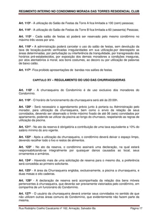 REGIMENTO INTERNO NO CONDOMINIO MORADA DAS TORRES RESIDENCIAL CLUB



Art. 113º - A utilização do Salão de Festas da Torre A fica limitada a 100 (cem) pessoas;

Art. 114º - A utilização do Salão de Festas da Torre B fica limitada a 60 (sessenta) Pessoas;

Art. 115º - Cada salão de festas só poderá ser reservado pelo mesmo condômino no
máximo três vezes por ano.

Art. 116º - A administração poderá cancelar o uso do salão de festas, sem devolução da
taxa de locação,quando verificadas irregularidades em sua utilização,por desrespeito as
áreas determinadas, por perturbação ou interferência da tranquilidade, por transgressão dos
horários pré-estabelecidos, por exposição dos demais moradores a condições inseguras,
por atos atentatórios á moral, aos bons costumes, ao decoro ou por utilização de palavras
de baixo calão.

Art. 117º -Fica proibido apresentações de bandas nos salões de festas.


          CAPITULO XV – REGULAMENTO DO USO DAS CHURRASQUEIRAS


Art. 118º - A churrasqueira do Condomínio é de uso exclusivo dos moradores do
Condomínio.

Art. 119º - O horário de funcionamento da churrasqueira será até às 20:00h.

Art. 120º - Será necessário o agendamento prévio junto à portaria ou Administração pelo
morador, para utilização da churrasqueira, bem como o envio da relação de seus
convidados, devendo ser observado o limite máximo fixado de até 06 (seis) convidados por
apartamento, podendo se utilizar da piscina ao longo do churrasco, respeitando as regras de
utilização da piscina.

Art. 121º - No ato da reserva é obrigatória a contribuição de uma taxa equivalente a 10% do
salário mínimo do ano vigente.

Art. 122º - Após a utilização da churrasqueira, o condômino deverá deixar o espaço limpo,
devendo recolher todo o lixo e restos de alimentos.

Art. 123º - No ato da reserva, o condômino assinará uma declaração, na qual estará
responsabilizando-se integralmente por quaisquer danos causados ao local, seus
ornamentos e armários.

Art. 124º - Havendo mais de uma solicitação de reserva para o mesmo dia, a preferência
será concedida ao primeiro solicitante.

Art. 125º - A área da Churrasqueira engloba, exclusivamente, a piscina a churrasqueira, e
duas mesas e oito cadeiras.

Art. 126º - A declaração de reserva será acompanhada da relação dos bens móveis
pertencentes à churrasqueira, que deverão ser previamente vistoriados pelo condômino, em
companhia de um funcionário do Condomínio.

Art. 127º - O usuário da churrasqueira deverá orientar seus convidados no sentido de que
não utilizem outras áreas comuns do Condomínio, que evidentemente não fazem parte da
mesma.

Rua Rodolpho Coelho Cavalcante nº 162, Armação, Salvador-Ba                           Página 17
 