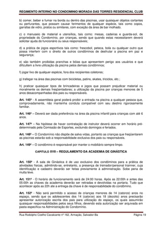 REGIMENTO INTERNO NO CONDOMINIO MORADA DAS TORRES RESIDENCIAL CLUB

b) comer, beber e fumar na borda ou dentro das piscinas, usar quaisquer objetos cortantes
ou perfurantes, que possam causar ferimentos de qualquer espécie, tais como copos,
garrafas de vidro, pratos ou similares, com exceção da área de bar molhado.

c) o manuseio de material e utensílios, tais como: mesas, cadeiras e guarda-sol, de
propriedade do Condomínio, por crianças, sendo que quando estas necessitarem deverá
solicitar ajuda do funcionário ou seus responsáveis;

d) a prática de jogos esportivos tais como: frescobol, peteca, bola ou qualquer outro que
possa interferir com o direito de outros condôminos de desfrutar a piscina em paz e
segurança;

e) são também proibidas pranchas e bóias que apresentem perigo aos usuários e que
dificultem a livre utilização da piscina pelos demais condôminos;

f) jogar lixo de qualquer espécie, fora dos recipientes coletores;

g) trafegar na área das piscinas com bicicletas, patins, skates, triciclos, etc.;

h) praticar quaisquer tipos de brincadeiras e jogos que possam prejudicar material ou
moralmente os demais freqüentadores; a utilização da piscina por crianças menores de 5
anos desacompanhadas dos pais ou responsáveis.

Art. 145º - A assembleia geral poderá proibir a entrada na piscina a qualquer pessoa que,
comprovadamente, não mantenha conduta compatível com seu destino rigorosamente
familiar.

Art. 146º – Deverá ser dada preferência na área da piscina infantil para crianças com até 6
anos.

Art. 147º – Na hipótese de haver contratação de instrutor deverá ocorrer em horário pré-
determinado pela Comissão de Esportes, excluindo domingos e feriados.

Art. 148º – O Condomínio não dispõe de salva vidas, portanto as crianças que freqüentarem
as piscinas estarão sob a responsabilidade exclusiva dos pais ou responsáveis.

Art. 149º – O condômino é responsável por manter o mobiliário sempre limpo.

            CAPITULO XVII – REGULAMENTO DA ACADEMIA DE GINÁSTICA


Art. 150º - A sala de Ginástica é de uso exclusivo dos condôminos para a prática de
atividades físicas, admitindo-se, entretanto, a presença de treinador/personal trainner, cuja
identificação e cadastro deverão ser feitas previamente à administração. Sobe pena de
multa leve.

Art. 151º - O horário de funcionamento será de 24:00 horas. Após as 22:00h e antes das
05:00h as chaves da academia deverão ser retiradas e devolvidas na portaria. Tudo que
acontecer após as 22h ate a entrega da chave é de responsabilidade do condômino.

Art. 152º - Não será permitido o acesso de crianças menores de 14 (catorze) anos no
espaço, sendo que os adolescentes dos 14 (catorze) aos 18 (dezoito) anos precisarão
apresentar autorização escrita dos pais para utilização do espaço, os quais assumirão
quaisquer responsabilidades pelos seus filhos, devendo esta autorização ser arquivada em
pasta especifica na Administração do Condomínio.

Rua Rodolpho Coelho Cavalcante nº 162, Armação, Salvador-Ba                           Página 19
 