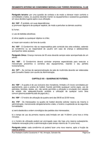 REGIMENTO INTERNO NO CONDOMINIO MORADA DAS TORRES RESIDENCIAL CLUB



Parágrafo terceiro: por uma questão de cortesia e de modo a oferecer maior conforto e
comodidade a todos, os usuários deverão manter os equipamentos e acessórios guardados
em seus devidos lugares após a sua utilização.

Art. 164º - É proibido, em suas dependências:
a) promover algazarra de qualquer espécie, de modo a perturbar os demais usuários;

b) fumar;

c) uso de bebidas alcoólicas;

d) atirar papéis ou quaisquer objetos no chão;

e) trazer som exceto o de fone de ouvido.

Art. 165º - O Condomínio não se responsabiliza pelo conteúdo dos sites exibidos, cabendo
ao condômino ou ao responsável do usuário (em caso de criança e adolescentes)
acompanhar estes acessos.

Parágrafo Único: Criança menores de 05 anos deverão sempre estar acompanhada de um
adulto.

Art. 166º - O Condomínio deverá contratar empresa especializada para executar a
manutenção preventiva e corretiva dos equipamentos, visando o seu perfeito
funcionamento.

Art. 167º – As normas de operacionalização da sala de multimídia deverão ser elaboradas
pelo Conselho Gestor com auxílio da Administração.


                        CAPITULO XX – QUADRAS DE FUTEBOL


Art. 168º – A quadra é de uso exclusivo dos moradores, limitado a 9 (nove) convidados por
apartamento, para a pratica de futebol, ficando permitido quaisquer outros jogos, uso de
patinetes, bicicleta, skates, etc. não sendo permitido a utilização e circulação com calçado
de solado não adequado,ficando proibido a utilização de qualquer outra área
comum.(piscina,academia,sala de jogos,etc.);

Art. 169º – O horário de utilização da quadra será das 08:00 as 22:00 horas;

Art. 170º - Os interessados na quadra de futebol deverão solicitar reserva da mesma à
administração, mencionando obrigatoriamente a data, o horário e sujeitando-se às seguintes
formalidades:

a) será obedecida a ordem cronológica dos pedidos dos interessados;

b) o tempo de uso da primeira reserva está limitado em até 1h:30min (uma hora e trinta
minutos).

c) o horário de utilização poderá ser prorrogado caso não haja uma reserva subseqüente,
mediante renovação junto a administração e pelo tempo máximo de 1h (uma hora).

Parágrafo único: cada condômino só poderá fazer uma nova reserva, após a fruição da
reserva anterior.
Rua Rodolpho Coelho Cavalcante nº 162, Armação, Salvador-Ba                          Página 22
 
