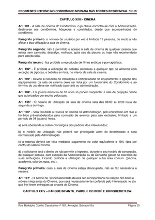 REGIMENTO INTERNO NO CONDOMINIO MORADA DAS TORRES RESIDENCIAL CLUB

                                 CAPITULO XXIII - CINEMA

Art. 191 - A sala de cinema do Condomínio, cuja chave encontra-se com a Administração,
destina-se aos condôminos, hóspedes e convidados, desde que acompanhados do
condômino.

Parágrafo primeiro: o número de usuários por vez é limitado 12 pessoas, de modo a não
afetar a boa utilização a sala de cinema.

Parágrafo segundo: não é permitido o acesso à sala de cinema de qualquer pessoa que
esteja sem camiseta, descalço, molhado, após uso da piscina ou traje não recomendado
para uso da sala.

Parágrafo terceiro: fica proibida a reprodução de filmes eróticos e pornográficos.

Art. 192º - É proibida a utilização de bebidas alcoólicas e qualquer tipo de alimento com
exceção de pipocas, e bebidas em lata, no interior da sala de cinema.

Art. 193º - Devido à natureza da instalação e complexidade do equipamento, a ligação dos
equipamentos da sala de cinema deve ser feita por um funcionário do Condomínio e ao
término do uso deve ser notificado à portaria ou administração.

Art. 194º - Os jovens menores de 10 anos só podem freqüentar a sala de projeção desde
que autorizados por escrito pelos pais.

Art. 195º - O horário de utilização da sala de cinema será das 08:00 às 22:00 horas de
segunda a domingo.

Art. 196º - Será facultada a reserva do cinema na Administração, pelo condômino em dias e
horários pré-estabelecidos pela comissão de eventos para uso exclusivo, limitado a um
período de 04 (quatro) horas.

a) será obedecida a ordem cronológica dos pedidos dos interessados;

b) o horário de utilização não poderá ser prorrogado além do determinado e será
normatizado pela Administração.

c) a reserva deverá ser feita mediante pagamento no valor equivalente a 10% (dez por
cento) do salário mínimo.

d) o solicitante terá o direito de não permitir o ingresso, durante o seu horário de concessão,
de qualquer pessoa, com exceção da Administração ou do Conselho gestor no exercício de
suas atribuições. Ficando proibida a utilização de qualquer outra área comum. (piscina,
academia, sala de jogos, etc.);

Parágrafo primeiro: caso a sala de cinema esteja desocupada, não se faz necessária a
reserva.

Art. 197º - O Termo de Responsabilidade deverá ser acompanhado da relação dos bens e
móveis integrantes do Cinema, que será necessariamente conferida pelo interessado no ato
que lhe forem entregues as chaves do Cinema.

   CAPITULO XXIV – PARQUE INFANTIL, PARQUE DO BEBÊ E BRINQUEDOTECA.



Rua Rodolpho Coelho Cavalcante nº 162, Armação, Salvador-Ba                             Página 25
 