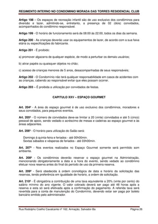 REGIMENTO INTERNO NO CONDOMINIO MORADA DAS TORRES RESIDENCIAL CLUB

Artigo 198 – Os espaços de recreação infantil são de uso exclusivo dos condôminos para
diversão e lazer, admitindo-se, entretanto, a presença de 02 (dois) convidados,
acompanhados do condômino responsável.

Artigo 199 - O horário de funcionamento será de 08:00 às 22:00, todos os dias da semana.

Artigo 200 - As crianças deverão usar os equipamentos de lazer, de acordo com a sua faixa
etária ou especificações do fabricante.

Artigo 201 - É proibido:

a) promover algazarra de qualquer espécie, de modo a perturbar os demais usuários;

b) atirar papéis ou quaisquer objetos no chão;

c) acesso de crianças menores de 5 anos, desacompanhadas de seus responsáveis;

Artigo 202 - O Condomínio não terá qualquer responsabilidade em casos de acidentes com
as crianças, cabendo ao responsável evitar que eles possam ocorrer.

Artigo 203 – É proibida a utilização por convidados de festas.


                           CAPITULO XXV – ESPAÇO GOURMET


Art. 204º - A área do espaço gourmet é de uso exclusivo dos condôminos, moradores e
seus convidados, para pequenos eventos.

Art. 205º - O número de convidados deve-se limitar a 20 (vinte) convidados e até 5 (cinco)
pessoal de apoio, sendo vedado o acréscimo de mesas e cadeiras ao espaço gourmet e às
áreas adjacentes.

Art. 206º - O horário para utilização do Salão será:

   Domingo à quinta-feira e feriados - até 00h00min.
   Sextas sábados e vésperas de feriados - até 03h00min.

Art. 207º - Nos eventos realizados no Espaço Gourmet somente será permitido som
ambiente.

Art. 208º - Os condôminos deverão reservar o espaço gourmet na Administração,
mencionando obrigatoriamente a data e a hora do evento, sendo vedado ao condômino
efetuar nova reserva antes do final do período de uso da primeira reserva.

Art. 209º - Será obedecida à ordem cronológica de data e horário da solicitação das
reservas, tendo preferência em igualdade de horário, a ordem de solicitação.

Art. 210º - É obrigatória a contribuição de uma taxa equivalente a 20% (vinte por cento) do
salário mínimo do ano vigente. O valor cobrado deverá ser pago até 48 horas após a
reserva e esta só será efetivada após a confirmação do pagamento. A referida taxa será
revertida para a conta de manutenção do Condomínio, devendo estar ser paga por boleto
bancário emitido pelo administrador.



Rua Rodolpho Coelho Cavalcante nº 162, Armação, Salvador-Ba                          Página 26
 