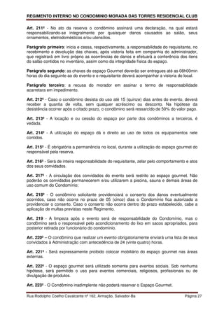 REGIMENTO INTERNO NO CONDOMINIO MORADA DAS TORRES RESIDENCIAL CLUB

Art. 211º - No ato da reserva o condômino assinará uma declaração, na qual estará
responsabilizando-se integralmente por quaisquer danos causados ao salão, seus
ornamentos, eletrodomésticos e/ou utensílios.

Parágrafo primeiro: inicia e cessa, respectivamente, a responsabilidade do requisitante, no
recebimento e devolução das chaves, após vistoria feita em companhia do administrador,
que registrará em livro próprio as ocorrências de danos e efetuará a conferência dos itens
do salão contidos no inventário, assim como da integridade física do espaço.

Parágrafo segundo: as chaves do espaço Gourmet deverão ser entregues até as 08h00min
horas do dia seguinte ao do evento e o requisitante deverá acompanhar a vistoria do local.

Parágrafo terceiro: a recusa do morador em assinar o termo de responsabilidade
acarretara em impedimento.

Art. 212º - Caso o condômino desista do uso até 15 (quinze) dias antes do evento, deverá
receber a quantia de volta, sem qualquer acréscimo ou desconto. Na hipótese da
desistência ocorrer após o citado prazo, o condômino será ressarcido de 50% do valor pago.

Art. 213º - A locação e ou cessão do espaço por parte dos condôminos a terceiros, é
vedada.

Art. 214º - A utilização do espaço dá o direito ao uso de todos os equipamentos nele
contidos.

Art. 215º - É obrigatória a permanência no local, durante a utilização do espaço gourmet do
responsável pela reserva.

Art. 216º - Será de inteira responsabilidade do requisitante, zelar pelo comportamento e atos
dos seus convidados.

Art. 217º - A circulação dos convidados do evento será restrito ao espaço gourmet. Não
poderão os convidados permanecerem e/ou utilizarem a piscina, sauna e demais áreas de
uso comum do Condomínio;

Art. 218º - O condômino solicitante providenciará o conserto dos danos eventualmente
ocorridos, caso não ocorra no prazo de 05 (cinco) dias o Condomínio fica autorizado a
providenciar o conserto. Caso o conserto não ocorra dentro do prazo estabelecido, cabe a
aplicação de multas previstas neste Regimento.

Art. 219 - A limpeza após o evento será de responsabilidade do Condomínio, mas o
condômino será o responsável pelo acondicionamento do lixo em sacos apropriados, para
posterior retirada por funcionário do condomínio.

Art. 220º – O condômino que realizar um evento obrigatoriamente enviará uma lista de seus
convidados à Administração com antecedência de 24 (vinte quatro) horas.

Art. 221º - Será expressamente proibido colocar mobiliário do espaço gourmet nas áreas
externas.

Art. 222º - O espaço gourmet será utilizado somente para eventos sociais. Sob nenhuma
hipótese, será permitido o uso para eventos comerciais, religiosos, profissionais ou de
divulgação de produtos.

Art. 223º - O Condômino inadimplente não poderá reservar o Espaço Gourmet.

Rua Rodolpho Coelho Cavalcante nº 162, Armação, Salvador-Ba                           Página 27
 