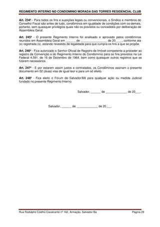 REGIMENTO INTERNO NO CONDOMINIO MORADA DAS TORRES RESIDENCIAL CLUB

Art. 234º - Para todos os fins e sujeições legais ou convencionais, o Síndico e membros do
Conselho Fiscal são antes de tudo, condôminos em igualdade de condições com os demais,
portanto, sem quaisquer privilégios quais não os previstos ou concedidos por deliberação de
Assembleia Geral.

Art. 245º - O presente Regimento Interno foi analisado e aprovado pelos condôminos
reunidos em Assembleia Geral em ______ de ________________ de 20____, conforme ata
(s) registrada (s), estando revestido de legalidade para que cumpra os fins a que se propõe.

Art. 246º - Fica autorizado o Senhor Oficial de Registro de Imóvel competente a proceder ao
registro da Convenção e do Regimento Interno do Condomínio para os fins previstos na Lei
Federal 4.591, de 16 de Dezembro de 1964, bem como quaisquer outros registros que se
fizerem necessários.

Art. 247º - E por estarem assim justos e contratados, os Condôminos assinam o presente
documento em 02 (duas) vias de igual teor e para um só efeito.

Art. 248º - Fica eleito o Fórum de Salvador/BA para qualquer ação ou medida Judicial
fundado no presente Regimento Interno.


                                            Salvador, ______ de _____________ de 20___.



                      Salvador, ______ de _____________ de 20___.




Rua Rodolpho Coelho Cavalcante nº 162, Armação, Salvador-Ba                          Página 29
 