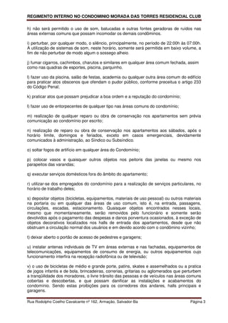 REGIMENTO INTERNO NO CONDOMINIO MORADA DAS TORRES RESIDENCIAL CLUB

h) não será permitido o uso de som, batucadas e outras fontes geradoras de ruídos nas
áreas externas comuns que possam incomodar os demais condôminos.

i) perturbar, por qualquer modo, o silêncio, principalmente, no período de 22:00h às 07:00h.
A utilização de sistemas de som, neste horário, somente será permitida em baixo volume, a
fim de não perturbar de modo algum o sossego alheio.

j) fumar cigarros, cachimbos, charutos e similares em qualquer área comum fechada, assim
como nas quadras de esportes, piscina, parquinho.

l) fazer uso da piscina, salão de festas, academia ou qualquer outra área comum do edifício
para praticar atos obscenos que ofendam o pudor público, conforme preceitua o artigo 233
do Código Penal;

k) praticar atos que possam prejudicar a boa ordem e a reputação do condomínio;

l) fazer uso de entorpecentes de qualquer tipo nas áreas comuns do condomínio;

m) realização de qualquer reparo ou obra de conservação nos apartamentos sem prévia
comunicação ao condomínio por escrito;

n) realização de reparo ou obra de conservação nos apartamentos aos sábados, após o
horário limite, domingos e feriados, exceto em casos emergenciais, devidamente
comunicados à administração, ao Síndico ou Subsíndico.

o) soltar fogos de artifício em qualquer área do Condomínio;

p) colocar vasos e quaisquer outros objetos nos peitoris das janelas ou mesmo nos
parapeitos das varandas;

q) executar serviços domésticos fora do âmbito do apartamento;

r) utilizar-se dos empregados do condomínio para a realização de serviços particulares, no
horário de trabalho deles;

s) depositar objetos (bicicletas, equipamentos, materiais de uso pessoal) ou outros materiais
na portaria ou em qualquer das áreas de uso comum, isto é, na entrada, passagens,
circulações, escadas, estacionamento. Quaisquer objetos encontrados nesses locais,
mesmo que momentaneamente, serão removidos pelo funcionário e somente serão
devolvidos após o pagamento das despesas e danos porventura ocasionados, à exceção de
objetos decorativos localizados nos halls de entrada dos apartamentos, desde que não
obstruam a circulação normal dos usuários e em devido acordo com o condômino vizinho;

t) deixar aberto o portão de acesso de pedestres e garagens;

u) instalar antenas individuais de TV em áreas externas e nas fachadas, equipamentos de
telecomunicações, equipamentos de consumo de energia, ou outros equipamentos cujo
funcionamento interfira na recepção radiofônica ou de televisão;

v) o uso de bicicletas de médio e grande porte, patins, skates e assemelhados ou a pratica
de jogos infantis e de bola, brincadeiras, correrias, gritarias ou aglomerados que perturbem
a tranqüilidade dos moradores, o livre trânsito das pessoas e de veículos nas áreas comuns
cobertas e descobertas, e que possam danificar as instalações e acabamentos do
condomínio. Sendo estas proibições para os corredores dos andares, halls principais e
garagens.

Rua Rodolpho Coelho Cavalcante nº 162, Armação, Salvador-Ba                            Página 3
 