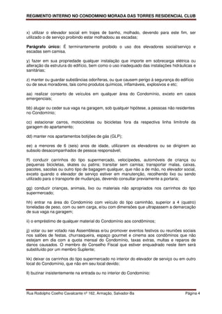 REGIMENTO INTERNO NO CONDOMINIO MORADA DAS TORRES RESIDENCIAL CLUB



x) utilizar o elevador social em trajes de banho, molhado, devendo para este fim, ser
utilizado o de serviço proibindo estar molhadoou as escadas;

Parágrafo único: É terminantemente proibido o uso dos elevadores social/serviço e
escadas sem camisa.

y) fazer em sua propriedade qualquer instalação que importe em sobrecarga elétrica ou
alteração da estrutura do edifício, bem como o uso inadequado das instalações hidráulicas e
sanitárias;

z) manter ou guardar substâncias odoríferas, ou que causem perigo à segurança do edifício
ou de seus moradores, tais como produtos químicos, inflamáveis, explosivos e etc;

aa) realizar conserto de veículos em qualquer área do Condomínio, exceto em casos
emergenciais;

bb) alugar ou ceder sua vaga na garagem, sob qualquer hipótese, a pessoas não residentes
no Condomínio;

cc) estacionar carros, motocicletas ou bicicletas fora da respectiva linha limítrofe da
garagem do apartamento;

dd) manter nos apartamentos botijões de gás (GLP);

ee) a menores de 6 (seis) anos de idade, utilizarem os elevadores ou se dirigirem ao
subsolo desacompanhados de pessoa responsável;

ff) conduzir carrinhos do tipo supermercado, velocípedes, automóveis de criança ou
pequenas bicicletas, skates ou patins; transitar sem camisa; transportar malas, caixas,
pacotes, sacolas ou outro tipo de bagagem qualquer, que não a de mão, no elevador social,
exceto quando o elevador de serviço estiver em manutenção, recolhendo lixo ou sendo
utilizado para o transporte de mudanças, devendo consultar previamente a portaria;

gg) conduzir crianças, animais, lixo ou materiais não apropriados nos carrinhos do tipo
supermercado;

hh) entrar na área do Condomínio com veículo do tipo caminhão, superior a 4 (quatro)
toneladas de peso, com ou sem carga, e/ou com dimensões que ultrapassem a demarcação
de sua vaga na garagem;

ii) o empréstimo de qualquer material do Condomínio aos condôminos;

jj) votar ou ser votado nas Assembleias e/ou promover eventos festivos ou reuniões sociais
nos salões de festas, churrasqueira, espaço gourmet e cinema aos condôminos que não
estejam em dia com a quota mensal do Condomínio, taxas extras, multas e reparos de
danos causados. O membro do Conselho Fiscal que estiver enquadrado neste item será
substituído por um membro Suplente;

kk) deixar os carrinhos do tipo supermercado no interior do elevador de serviço ou em outro
local do Condomínio, que não em seu local devido;

ll) buzinar insistentemente na entrada ou no interior do Condomínio:



Rua Rodolpho Coelho Cavalcante nº 162, Armação, Salvador-Ba                          Página 4
 