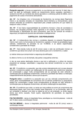 REGIMENTO INTERNO NO CONDOMINIO MORADA DAS TORRES RESIDENCIAL CLUB

Parágrafo segundo: a recusa ao pagamento, ou sua demora por mais de 10 (dez) dias, a
partir da data da notificação relativa ao ressarcimento danos causados, acarretará o
acréscimo de 20% ao montante dos danos apurados e a cobrança judicial do débito, com o
pagamento de custas e honorários advocatícios.

Art. 14º - As infrações à lei, à Convenção do Condomínio, às normas deste Regimento
Interno e às decisões tomadas em Assembleia Geral Ordinária ou Extraordinária, serão
sempre atribuídas ao condômino responsável pela unidade autônoma em que habite ou
esteja em visita o infrator.

Art. 15º - É de inteira responsabilidade do condômino fornecer a lista de convidados à
portaria, nas situações previstas neste regimento e em eventos, assim como fornecer à
administração a identificação de seus funcionários, para fins de controle de entrada e
segurança, principalmente quando das admissões e desligamentos.

                           CAPITULO III – DAS PENALIDADES

Art. 16º - A inobservância das normas e condições disposto no presente Regulamento
Interno, bem como na Convenção de Condomínio, sujeitará o infrator às penalidades legais
cabíveis, notadamente às previstas na Lei 10.406/02, e as abaixo especificadas,
considerando a gravidade da infração.

Art. 17º - Será devida multa de até 05 (cinco) vezes o valor da contribuição mensal, ao
condômino que deixar de cumprir com seus deveres para com o Condomínio, a saber:

a) realizar obras que comprometam a segurança da edificação;

b) alterar a forma e a cor da fachada, das partes e esquadrias externas;

c) dar as suas partes destinação diversa a que tem a edificação e a utilizar de maneira
prejudicial ao sossego, salubridade e segurança dos demais condôminos ou aos bons
costumes.

Art. 18º - O condômino, ou possuidor, que não cumpre reiteradamente com os seus deveres
perante o condomínio poderá, por deliberação de três quartos dos condôminos restantes,
ser constrangido a pagar multa correspondente até ao quíntuplo do valor atribuído à
contribuição para as despesas condominiais, conforme a gravidade das faltas e a reiteração,
independentemente das perdas e danos que se apurem.

Parágrafo único: o condômino ou possuidor que, por seu reiterado comportamento anti-
social, gerar incompatibilidade de convivência com os demais condôminos ou possuidores,
poderá ser constrangido a pagar multa correspondente ao décuplo do valor atribuído à
contribuição para as despesas condominiais, até ulterior deliberação da assembleia.

Art. 19º - O condômino que violar, ou tentar por meio ardiloso se eximir do cumprimento das
disposições legais, bem como das contidas neste Regimento, ou na Convenção, além de
ser compelido a desfazer uma obra ou abster-se de um ato praticado, ou ainda reparar
danos que tenha causado, ficará sujeito, dependendo da gravidade, às seguintes
penalidades:

FALTAS GRAVES – danos à integridade física, psicológica ou moral de pessoas - multa de
até 10 (dez) vezes a contribuição mensal.

FALTAS MÉDIAS – danos à integridade patrimonial - multa de até 05 (cinco) vezes a
contribuição mensal.

Rua Rodolpho Coelho Cavalcante nº 162, Armação, Salvador-Ba                          Página 6
 
