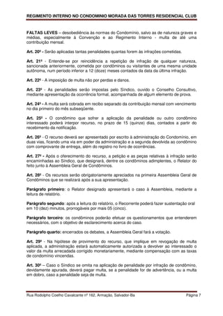 REGIMENTO INTERNO NO CONDOMINIO MORADA DAS TORRES RESIDENCIAL CLUB



FALTAS LEVES – desobediência às normas do Condomínio, salvo as de natureza graves e
médias, especialmente à Convenção e ao Regimento Interno - multa de até uma
contribuição mensal.

Art. 20º - Serão aplicadas tantas penalidades quantas forem às infrações cometidas.

Art. 21º - Entende-se por reincidência a repetição de infração de qualquer natureza,
sancionada anteriormente, cometida por condôminos ou visitantes de uma mesma unidade
autônoma, num período inferior a 12 (doze) meses contados da data da última infração.

Art. 22º - A imposição de multa não por perdas e danos.

Art. 23º - As penalidades serão impostas pelo Síndico, ouvido o Conselho Consultivo,
mediante apresentação da ocorrência formal, acompanhada de algum elemento de prova.

Art. 24º - A multa será cobrada em recibo separado da contribuição mensal com vencimento
no dia primeiro do mês subseqüente.

Art. 25º - O condômino que sofrer a aplicação da penalidade ou outro condômino
interessado poderá interpor recurso, no prazo de 15 (quinze) dias, contados a partir do
recebimento da notificação.

Art. 26º - O recurso deverá ser apresentado por escrito à administração do Condomínio, em
duas vias, ficando uma via em poder da administração e a segunda devolvida ao condômino
com comprovante de entrega, além do registro no livro de ocorrências.

Art. 27º - Após o oferecimento do recurso, a petição e as peças relativas à infração serão
encaminhadas ao Síndico, que designará, dentre os condôminos adimplentes, o Relator do
feito junto à Assembleia Geral de Condôminos.

Art. 28º - Os recursos serão obrigatoriamente apreciados na primeira Assembleia Geral de
Condôminos que se realizará após a sua apresentação.

Parágrafo primeiro: o Relator designado apresentará o caso à Assembleia, mediante a
leitura de relatório.

Parágrafo segundo: após a leitura do relatório, o Recorrente poderá fazer sustentação oral
em 10 (dez) minutos, prorrogáveis por mais 05 (cinco).

Parágrafo terceiro: os condôminos poderão efetuar os questionamentos que entenderem
necessários, com o objetivo de esclarecimento acerca do caso.

Parágrafo quarto: encerrados os debates, a Assembleia Geral fará a votação.

Art. 29º - Na hipótese de provimento do recurso, que implique em revogação de multa
aplicada, a administração estará automaticamente autorizada a devolver ao interessado o
valor da multa arrecadada corrigido monetariamente, mediante compensação com as taxas
de condomínio vincendas.

Art. 30º – Caso o Síndico se omita na aplicação de penalidade por infração de condômino,
devidamente apurada, deverá pagar multa, se a penalidade for de advertência, ou a multa
em dobro, caso a penalidade seja de multa.



Rua Rodolpho Coelho Cavalcante nº 162, Armação, Salvador-Ba                           Página 7
 