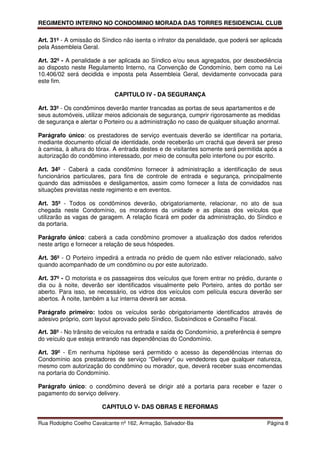 REGIMENTO INTERNO NO CONDOMINIO MORADA DAS TORRES RESIDENCIAL CLUB

Art. 31º - A omissão do Síndico não isenta o infrator da penalidade, que poderá ser aplicada
pela Assembleia Geral.

Art. 32º - A penalidade a ser aplicada ao Síndico e/ou seus agregados, por desobediência
ao disposto neste Regulamento Interno, na Convenção de Condomínio, bem como na Lei
10.406/02 será decidida e imposta pela Assembleia Geral, devidamente convocada para
este fim.

                             CAPITULO IV - DA SEGURANÇA

Art. 33º - Os condôminos deverão manter trancadas as portas de seus apartamentos e de
seus automóveis, utilizar meios adicionais de segurança, cumprir rigorosamente as medidas
de segurança e alertar o Porteiro ou a administração no caso de qualquer situação anormal.

Parágrafo único: os prestadores de serviço eventuais deverão se identificar na portaria,
mediante documento oficial de identidade, onde receberão um crachá que deverá ser preso
à camisa, à altura do tórax. A entrada destes e de visitantes somente será permitida após a
autorização do condômino interessado, por meio de consulta pelo interfone ou por escrito.

Art. 34º - Caberá a cada condômino fornecer à administração a identificação de seus
funcionários particulares, para fins de controle de entrada e segurança, principalmente
quando das admissões e desligamentos, assim como fornecer a lista de convidados nas
situações previstas neste regimento e em eventos.

Art. 35º - Todos os condôminos deverão, obrigatoriamente, relacionar, no ato de sua
chegada neste Condomínio, os moradores da unidade e as placas dos veículos que
utilizarão as vagas de garagem. A relação ficará em poder da administração, do Síndico e
da portaria.

Parágrafo único: caberá a cada condômino promover a atualização dos dados referidos
neste artigo e fornecer a relação de seus hóspedes.

Art. 36º - O Porteiro impedirá a entrada no prédio de quem não estiver relacionado, salvo
quando acompanhado de um condômino ou por este autorizado.

Art. 37º - O motorista e os passageiros dos veículos que forem entrar no prédio, durante o
dia ou à noite, deverão ser identificados visualmente pelo Porteiro, antes do portão ser
aberto. Para isso, se necessário, os vidros dos veículos com película escura deverão ser
abertos. À noite, também a luz interna deverá ser acesa.

Parágrafo primeiro: todos os veículos serão obrigatoriamente identificados através de
adesivo próprio, com layout aprovado pelo Síndico, Subsíndicos e Conselho Fiscal.

Art. 38º - No trânsito de veículos na entrada e saída do Condomínio, a preferência é sempre
do veículo que esteja entrando nas dependências do Condomínio.

Art. 39º - Em nenhuma hipótese será permitido o acesso às dependências internas do
Condomínio aos prestadores de serviço “Delivery” ou vendedores que qualquer natureza,
mesmo com autorização do condômino ou morador, que, deverá receber suas encomendas
na portaria do Condomínio.

Parágrafo único: o condômino deverá se dirigir até a portaria para receber e fazer o
pagamento do serviço delivery.

                        CAPITULO V- DAS OBRAS E REFORMAS

Rua Rodolpho Coelho Cavalcante nº 162, Armação, Salvador-Ba                           Página 8
 