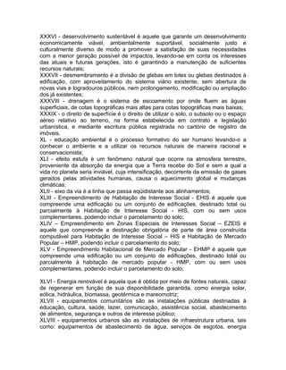 XXXVI - desenvolvimento sustentável é aquele que garante um desenvolvimento
economicamente viável, ambientalmente suportável, socialmente justo e
culturalmente diverso de modo a promover a satisfação de suas necessidades
com a menor geração possível de impactos, levando-se em conta os interesses
das atuais e futuras gerações, isto é garantindo a manutenção de suficientes
recursos naturais;
XXXVII - desmembramento é a divisão de glebas em lotes ou glebas destinados à
edificação, com aproveitamento do sistema viário existente, sem abertura de
novas vias e logradouros públicos, nem prolongamento, modificação ou ampliação
dos já existentes;
XXXVIII - drenagem é o sistema de escoamento por onde fluem as águas
superficiais, de cotas topográficas mais altas para cotas topográficas mais baixas;
XXXIX - o direito de superfície é o direito de utilizar o solo, o subsolo ou o espaço
aéreo relativo ao terreno, na forma estabelecida em contrato e legislação
urbanística, e mediante escritura pública registrada no cartório de registro de
imóveis.
XL - educação ambiental é o processo formativo do ser humano levando-o a
conhecer o ambiente e a utilizar os recursos naturais de maneira racional e
conservacionista;
XLI - efeito estufa é um fenômeno natural que ocorre na atmosfera terrestre,
proveniente da absorção da energia que a Terra recebe do Sol e sem a qual a
vida no planeta seria inviável, cuja intensificação, decorrente da emissão de gases
gerados pelas atividades humanas, causa o aquecimento global e mudanças
climáticas;
XLII - eixo da via é a linha que passa eqüidistante aos alinhamentos;
XLIII - Empreendimento de Habitação de Interesse Social - EHIS é aquele que
compreende uma edificação ou um conjunto de edificações, destinado total ou
parcialmente à Habitação de Interesse Social - HIS, com ou sem usos
complementares, podendo incluir o parcelamento do solo;
XLIV – Empreendimento em Zonas Especiais de Interesses Social – EZEIS é
aquele que compreende a destinação obrigatória de parte de área construída
computável para Habitação de Interesse Social – HIS e Habitação de Mercado
Popular – HMP, podendo incluir o parcelamento do solo;
XLV - Empreendimento Habitacional de Mercado Popular - EHMP é aquele que
compreende uma edificação ou um conjunto de edificações, destinado total ou
parcialmente à habitação de mercado popular - HMP, com ou sem usos
complementares, podendo incluir o parcelamento do solo;

XLVI - Energia renovável é aquela que é obtida por meio de fontes naturais, capaz
de regenerar em função de sua disponibilidade garantida, como energia solar,
eólica, hidráulica, biomassa, geotérmica e mareomotriz;
XLVII - equipamentos comunitários são as instalações públicas destinadas à
educação, cultura, saúde, lazer, comunicação, assistência social, abastecimento
de alimentos, segurança e outros de interesse público;
XLVIII - equipamentos urbanos são as instalações de infraestrutura urbana, tais
como: equipamentos de abastecimento de água, serviços de esgotos, energia
 