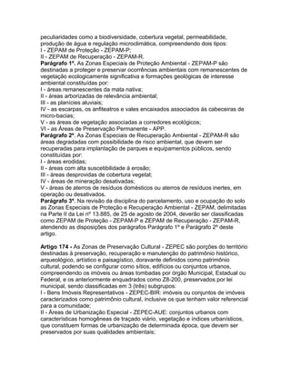 peculiaridades como a biodiversidade, cobertura vegetal, permeabilidade,
produção de água e regulação microclimática, compreendendo dois tipos:
I - ZEPAM de Proteção - ZEPAM-P;
II - ZEPAM de Recuperação - ZEPAM-R.
Parágrafo 1º. As Zonas Especiais de Proteção Ambiental - ZEPAM-P são
destinadas a proteger e preservar ocorrências ambientais com remanescentes de
vegetação ecologicamente significativa e formações geológicas de interesse
ambiental constituídas por:
I - áreas remanescentes da mata nativa;
II - áreas arborizadas de relevância ambiental;
III - as planícies aluviais;
IV - as escarpas, os anfiteatros e vales encaixados associados às cabeceiras de
micro-bacias;
V - as áreas de vegetação associadas a corredores ecológicos;
VI - as Áreas de Preservação Permanente - APP.
Parágrafo 2º. As Zonas Especiais de Recuperação Ambiental - ZEPAM-R são
áreas degradadas com possibilidade de risco ambiental, que devem ser
recuperadas para implantação de parques e equipamentos públicos, sendo
constituídas por:
I - áreas erodidas;
II - áreas com alta suscetibilidade à erosão;
III - áreas desprovidas de cobertura vegetal;
IV - áreas de mineração desativadas;
V - áreas de aterros de resíduos domésticos ou aterros de resíduos inertes, em
operação ou desativados.
Parágrafo 3º. Na revisão da disciplina do parcelamento, uso e ocupação do solo
as Zonas Especiais de Proteção e Recuperação Ambiental - ZEPAM, delimitadas
na Parte II da Lei nº 13.885, de 25 de agosto de 2004, deverão ser classificadas
como ZEPAM de Proteção - ZEPAM-P e ZEPAM de Recuperação - ZEPAM-R,
atendendo as disposições dos parágrafos Parágrafo 1º e Parágrafo 2º deste
artigo.

Artigo 174 - As Zonas de Preservação Cultural - ZEPEC são porções do território
destinadas à preservação, recuperação e manutenção do patrimônio histórico,
arqueológico, artístico e paisagístico, doravante definidos como patrimônio
cultural, podendo se configurar como sítios, edifícios ou conjuntos urbanos,
compreendendo os imóveis ou áreas tombadas por órgão Municipal, Estadual ou
Federal, e os anteriormente enquadrados como Z8-200, preservados por lei
municipal, sendo classificadas em 3 (três) subgrupos:
I - Bens Imóveis Representativos - ZEPEC-BIR: imóveis ou conjuntos de imóveis
caracterizados como patrimônio cultural, inclusive os que tenham valor referencial
para a comunidade;
II - Áreas de Urbanização Especial - ZEPEC-AUE: conjuntos urbanos com
características homogêneas de traçado viário, vegetação e índices urbanísticos,
que constituem formas de urbanização de determinada época, que devem ser
preservados por suas qualidades ambientais;
 