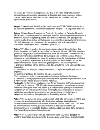 III - Áreas de Proteção Paisagística - ZEPEC-APP: sítios e logradouros com
características ambientais, naturais ou antrópicas, tais como: parques, jardins,
praças, monumentos, viadutos, pontes, passarelas e formações naturais
significativas, entre outras.


Artigo 175 - Aplica-se às edificações localizadas em ZEPEC-BIR a transferência
do potencial construtivo, conforme disposto nos artigos 177 e seguintes desta lei.

Artigo 176 - As Zonas Especiais de Produção Agrícola e de Extração Mineral -
ZEPAG são porções do território municipal, onde há interesse público em manter e
promover atividades agrosilvipastoris e de extração mineral, com cota parte de
terreno igual a área do lote por habitação, e coeficiente de aproveitamento mínimo
não definido dado que nesta zona não se aplica a utilização compulsória,
coeficiente básico igual a 0,20 e máximo igual a 0,20;

Artigo 177 - Com o objetivo de promover o desenvolvimento sustentável das
Zonas Especiais de Produção Agrícola e de Extração Mineral - ZEPAG, visando a
garantir a integração e complementaridade entre as atividades urbanas e rurais, o
desenvolvimento socioeconômico do Município e do território sob sua área de
influência, a racionalização do custo do abastecimento da população de produtos
hortifrutigranjeiros, a potencialização da vocação das áreas nela incluídas e o
desenvolvimento de novas formas de gestão pública, o Executivo poderá:
I - promover políticas para a permanência do agricultor na terra, valorizando suas
atividades;
II - estimular a substituição progressiva do uso do agrotóxico pela agricultura
orgânica;
III - promover políticas de incentivo ao agroecoturismo;
IV - incentivar a criação e o desenvolvimento de agroindústrias familiares;
V - valorizar o espaço produtivo predominantemente agrícola e agroindustrial, com
a introdução de novas atividades dessa natureza.
Parágrafo 1º. Os imóveis localizados nas Zonas Especiais de Produção Agrícola
ou de Extração Mineral - ZEPAG, não são enquadrados como urbanos enquanto
forem utilizados para estes fins, desde que comprovados por órgão competente.
Parágrafo 2º. Os imóveis destinados à mineração, quando cessada a atividade
extrativista, deverão ser recuperados, em conformidade com diretrizes e
exigências de Plano de Recuperação de Áreas Degradadas - PRAD.

Artigo 178 - As Zonas de Ocupação Especial - ZOE são porções do território que,
por suas características únicas, são destinadas a abrigar atividades que
necessitam de tratamento urbanístico e ambiental diferenciados, com coeficiente
de aproveitamento mínimo, básico e máximo, e demais parâmetros de
dimensionamento e ocupação dos lotes estabelecidos para cada ZOE, constante
dos Planos Regionais das Subprefeituras.

Artigo 179 - As Zonas Especiais de Interesse Social - ZEIS são porções do
território destinadas, prioritariamente, à recuperação urbanística, à regularização
 